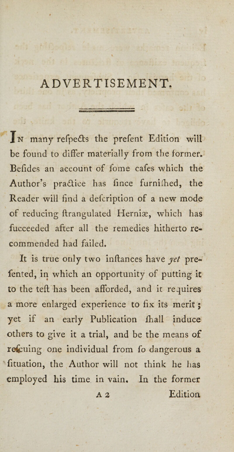 ADVERTISEMENT. Jn many refpefts the prefent Edition will be found to differ materially from the former, Befides an account of fome cafes which the Author’s practice has fince furnilhed, the Reader wiil find a delcription of a new mode of reducing ftrangulated Hernias, which has fucceeded after all the remedies hitherto re¬ commended had failed. It is true only two inftances have yet pre- fented, in which an opportunity of putting it to the teft has been afforded, and it requires a more enlarged experience to fix its merit; yet if an early Publication fhali induce others to give it a trial, and be the means of refcuing one individual from fo dangerous a fituation, the Author will not think he has employed his time in vain. In the former