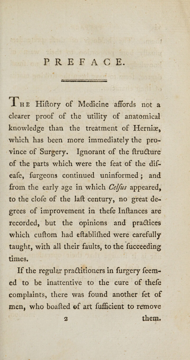 PREFACE. f/ Th E Hiftory of Medicine affords not a clearer proof of the utility of anatomical knowledge than the treatment of Hernise, which has been more immediately the pro¬ vince of Surgery. Ignorant of the ftru&ure of the parts which were the feat of the dif- eafe, furgeons continued uninformed; and from the early age in which Celfus appeared, to the clofe of the laft century, no great de¬ grees of improvement in thefe Inftances are recorded, but the opinions and practices which cuftom had eftablifhed were carefully * taught, with all their faults, to the fucceeding times. : If the regular praftitioners in furgery fee ru¬ ed to be inattentive to the cure of thefe complaints, there was found another fet of men, who boafted ef art fufficient to remove 2 them*