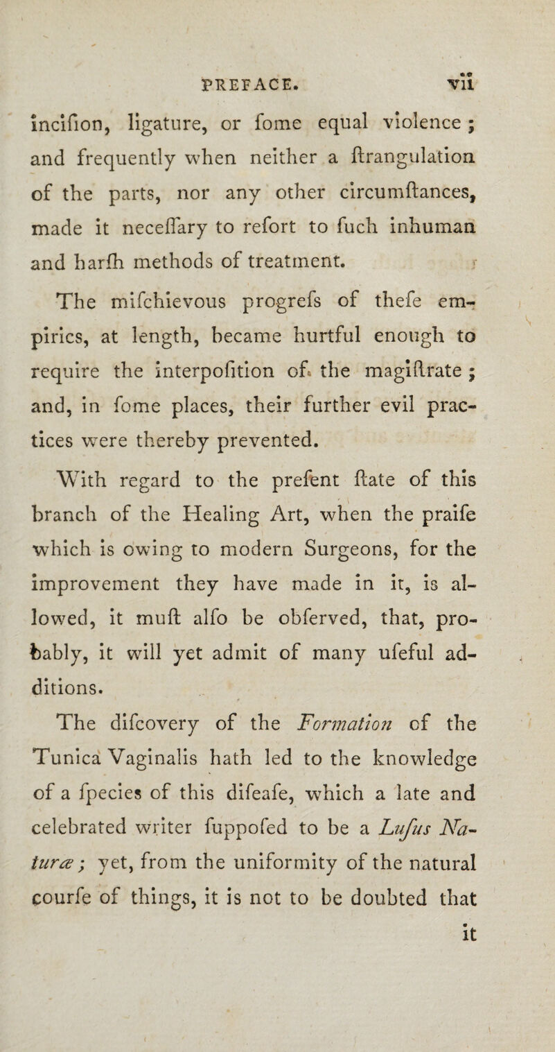 incifion, ligature, or fome equal violence; and frequently when neither a ftrangulation of the parts, nor any other circumftances, made it neceflary to refort to fuch inhuman and harfh methods of treatment. The mifchievous progrefs of thefe em¬ pirics, at length, became hurtful enough to require the interpofition of. the magi (Irate ; and, in fome places, their further evil prac¬ tices were thereby prevented. With regard to the prefent ftate of this branch of the Healing Art, when the praife which is owing to modern Surgeons, for the improvement they have made in it, is al¬ lowed, it muft alfo be obferved, that, pro¬ bably, it will yet admit of many ufeful ad¬ ditions. f The difcovery of the Formation of the Tunica Vaginalis hath led to the knowledge of a fpecies of this difeafe, which a late and celebrated writer fuppofed to be a Lufus Na¬ ture ; yet, from the uniformity of the natural courfe of things, it is not to be doubted that it