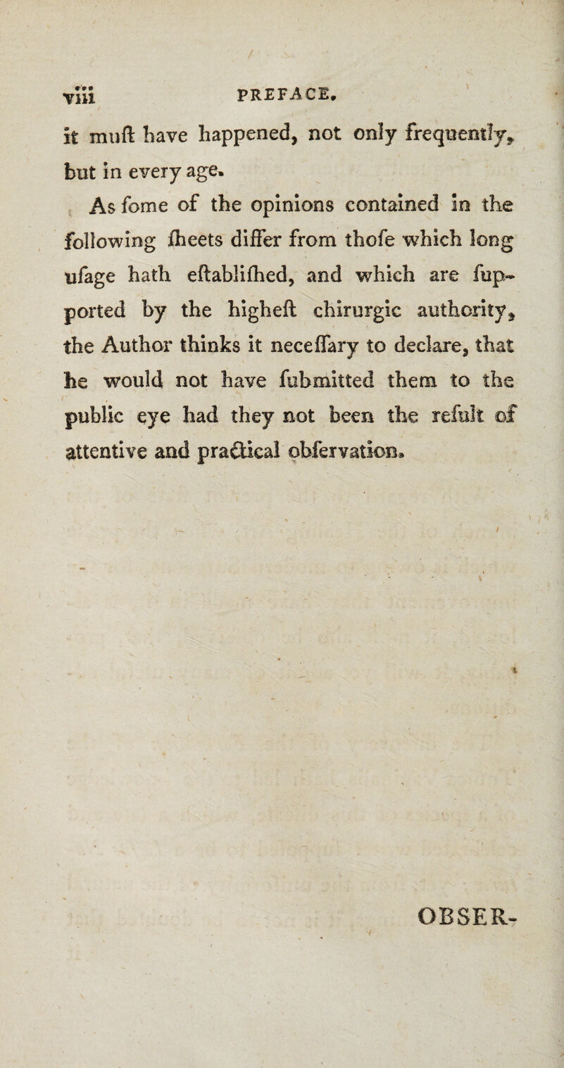 it mull have happened, not only frequently* hut In every age. As feme of the opinions contained in the following fheets differ from thofe which long ufage hath eftablifhed, and which are ftip~ ported by the higheft chirurgic authority, the Author thinks it neceffary to declare, that he would not have fob milted them to the public eye had they not been the refill! ©£ attentive and practical pbfervatlon. OBSER-