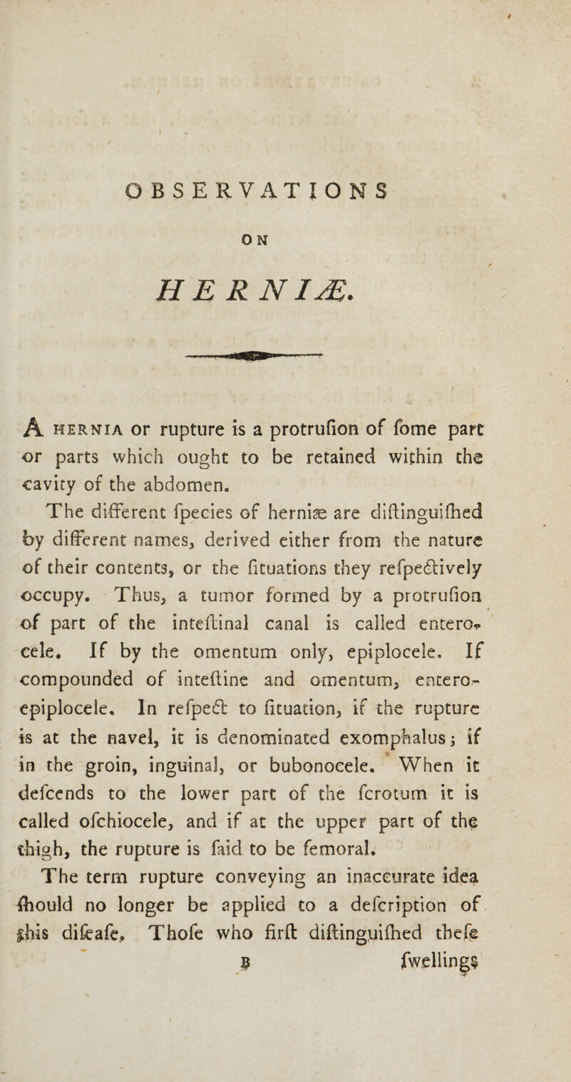 / OBSERVATIONS o N HER NIM* A hernia or rupture is a protrufion of fome pare or parts which ought to be retained within the cavity of the abdomen. The different fpecies of hernia are diftinguifhed by different names, derived either from the nature of their contents, or the fituations they refpedtivdy occupy. Thus, a tumor formed by a protrufion of part of the inteflinal canal is called entero* cele. If by the omentum only, epiplocele. If compounded of inteliine and omentum, entero- epiplocele. In refpeft to fituadon, if the rupture is at the navel, it is denominated exomphalus; if in the groin, inguinal, or bubonocele. When it defeends to the lower part of the ferotum it is called ofchiocele, and if at the upper part of the thigh, the rupture is faid to be femoral. The term rupture conveying an inaccurate idea fhould no longer be applied to a description of £hi$ difeafe, Thofe who firft diftinguifhed tbefe $ fwellings - -t'