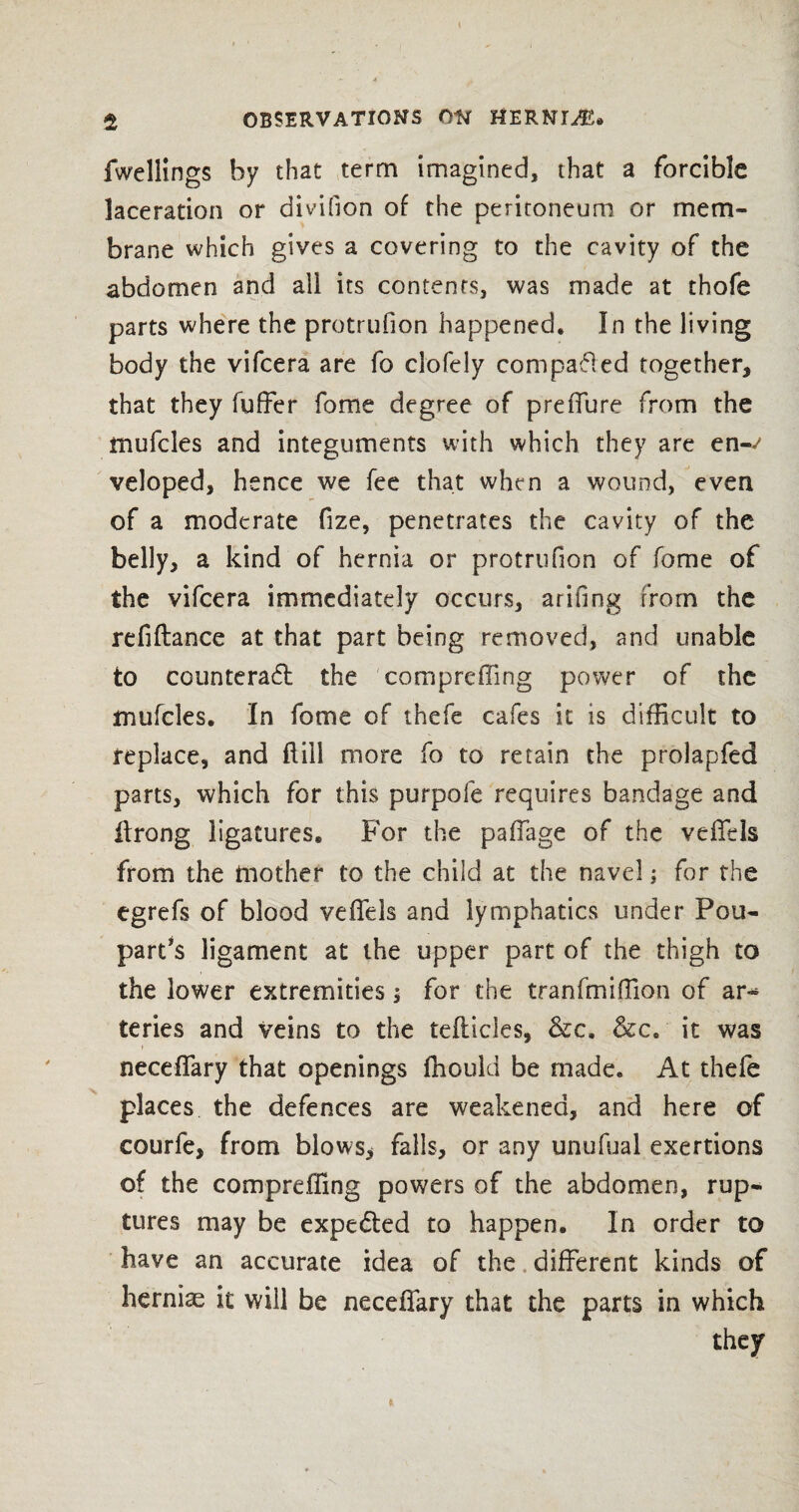 fwellings by that term imagined, that a forcible laceration or divifion of the peritoneum or mem¬ brane which gives a covering to the cavity of the abdomen and all its contents, was made at thofe parts where the protrufion happened. In the living body the vifcera are fo ciofely compared together, that they fuffer fome degree of prefiure from the mufcles and integuments with which they are en-^ veloped, hence we fee that when a wound, even of a moderate fize, penetrates the cavity of the belly, a kind of hernia or protrufion of fome of the vifcera immediately occurs, arifing from the refiftance at that part being removed, and unable to counteract the compreffing power of the mufcles. In fome of thefe cafes it is difficult to replace, and Hill more fo to retain the prolapfed parts, which for this purpofe requires bandage and Itrong ligatures. For the paffage of the veffels from the mother to the child at the navel; for the egrefs of blood vefiels and lymphatics under Pou- part’s ligament at the upper part of the thigh to the lower extremities; for the tranfmifiion of ar-* teries and veins to the tefticles, &c, &c. it was necefiary that openings fhould be made. At thefe places the defences are weakened, and here of courfe, from blows* falls, or any unufual exertions of the compreffing powers of the abdomen, rup¬ tures may be expe&ed to happen. In order to have an accurate idea of the different kinds of hernias it will be necefiary that the parts in which they