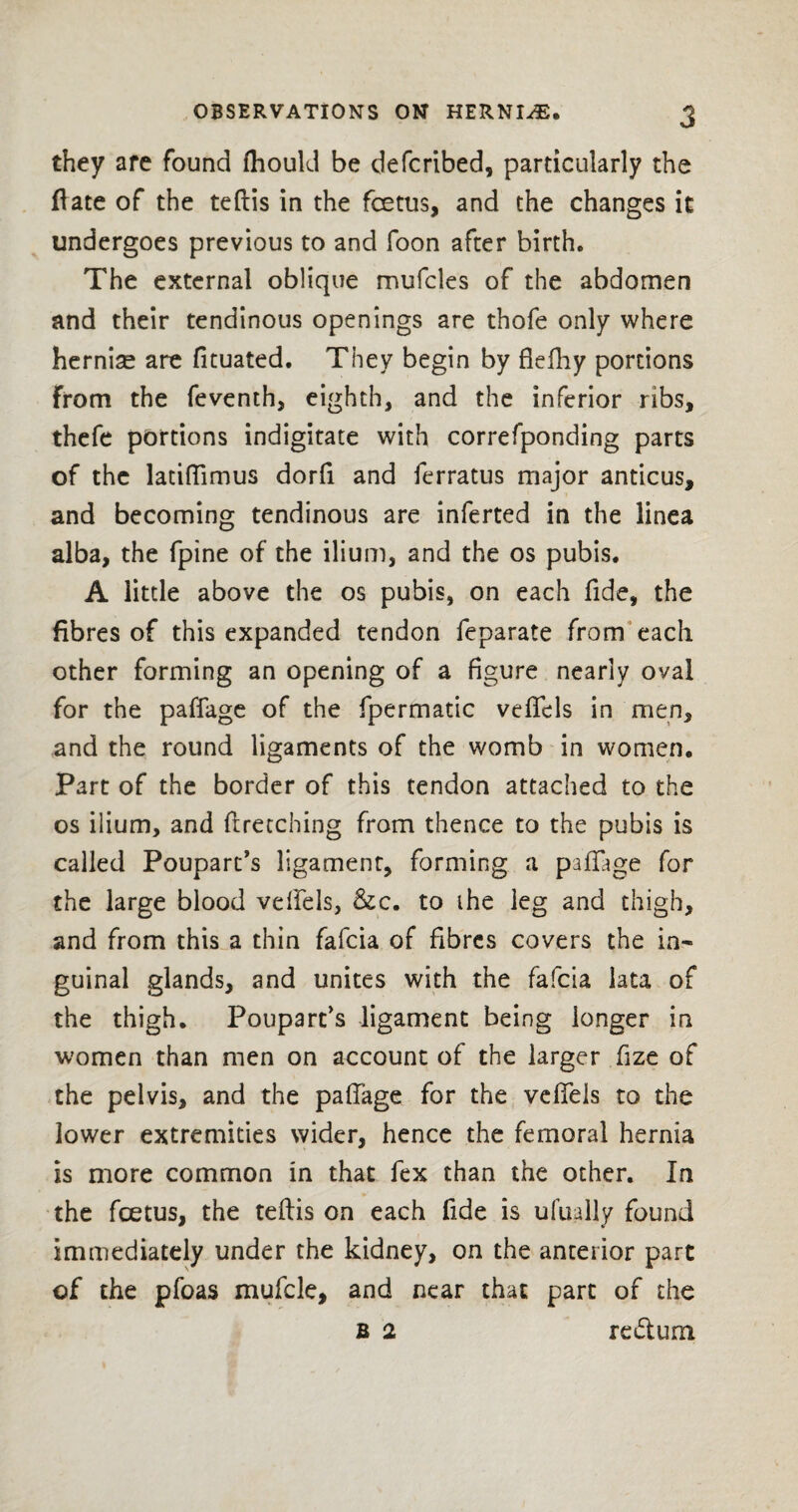 they are found fhould be defcribed, particularly the date of the teftis in the fcetus, and the changes it undergoes previous to and foon after birth. The external oblique mufcles of the abdomen and their tendinous openings are thofe only where hernias are fituated. They begin by flefihy portions from the feventh, eighth, and the inferior ribs, thefe portions indigitate with correfponding parts of the laciflimus dorfi and ferratus major anticus, and becoming tendinous are inferted in the linea alba, the fpine of the ilium, and the os pubis. A little above the os pubis, on each fide, the fibres of this expanded tendon feparate from each other forming an opening of a figure nearly oval for the paffage of the fpermatic veffcls in men, and the round ligaments of the womb in women. Part of the border of this tendon attached to the os ilium, and ftretching from thence to the pubis is called Pouparc’s ligament, forming a paffage for the large blood velfels, &c. to ihe leg and thigh, and from this a thin fafcia of fibres covers the in¬ guinal glands, and unites with the fafcia lata of the thigh. Poupart's ligament being longer in women than men on account of the larger fize of the pelvis, and the paffage for the veffels to the lower extremities wider, hence the femoral hernia is more common in that fex than the other. In the foetus, the teftis on each fide is ufually found immediately under the kidney, on the anterior part of the pfoas mufcle, and near that part of the B 2 redtum