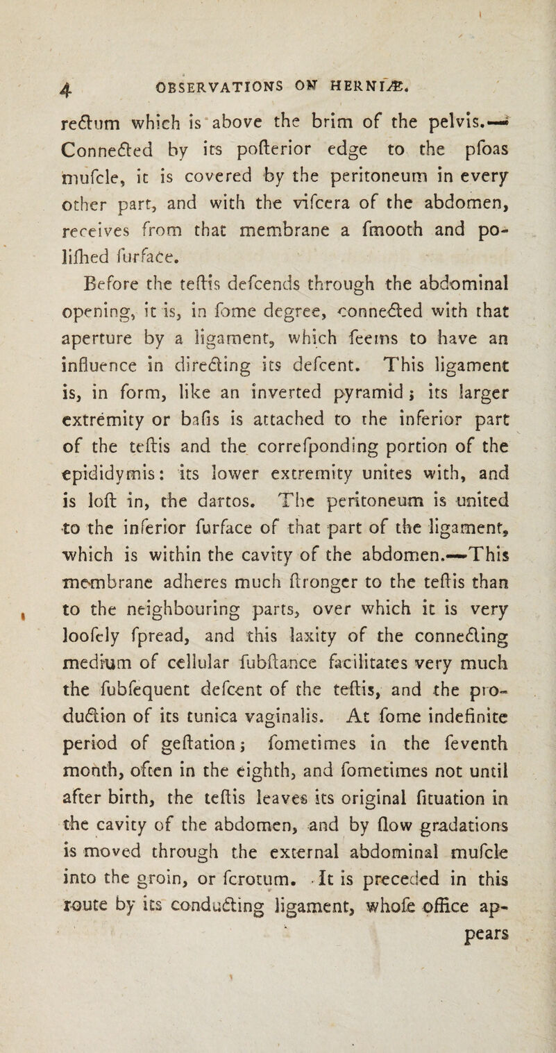 4 OBSERVATIONS ON HERNIA. return which is above the brim of the pelvis.— Connected by its pofterior edge to the pfoas mufcle, it is covered by the peritoneum in every other part, and with the vifcera of the abdomen, receives from that membrane a fmooth and po~ liflied fur fate. Before the tefHs defcends through the abdominal opening, it is, in fome degree, connected with that aperture by a ligament, which feems to have an influence in directing its defcent. This ligament is, in form, like an inverted pyramid ; its larger extremity or bafis is attached to the inferior part of the teftis and the correfponding portion of the epididymis: its lower extremity unites with, and is loft in, the dartos. The peritoneum is united to the inferior furface of that part of the ligament, which is within the cavity of the abdomen.—-This membrane adheres much ftrongcr to the tefHs than to the neighbouring parts, over which it is very loofcly fpread, and this laxity of the connecting medium of cellular fubftance facilitates very much the fubfequent defcent of the teftis, and the pro¬ duction of its tunica vaginalis. At fome indefinite period of geftationj fometimes in the feventh month, often in the eighth, and fometimes not until after birth, the teftis leaves its original fituation in the cavity of the abdomen, and by flow gradations is moved through the external abdominal mufcle into the groin, or fcrotum. It is preceded in this route by its conducting ligament, whofe office ap¬ pears 1