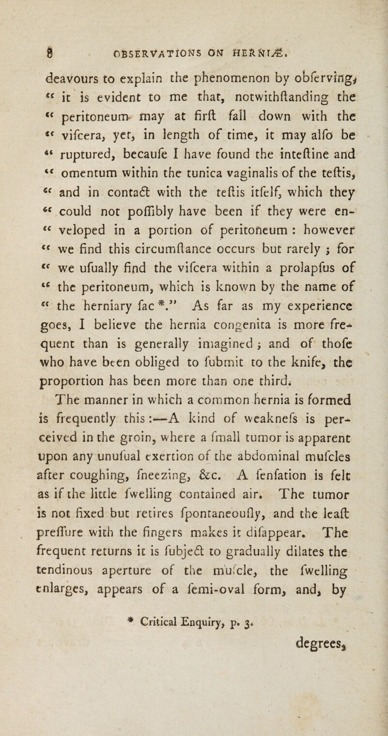 deavours to explain the phenomenon by obferving* cc it is evident to me that, notwithstanding the <c peritoneum- may at firft fall down with the lc vifcera, yet, in length of time, it may alfo be 46 ruptured, becaufe I have found the inteftine and 4< omentum within the tunica vaginalis of the teftis, and in contact with the teftis itfelf, which they 4C could not poffibly have been if they were en~ veloped in a portion of peritoneum : however u we find this circumstance occurs but rarely ; for €e we ufually find the vifcera within a prolapfus of u the peritoneum, which is known by the name of a the herniary fac As far as my experience goes, I believe the hernia congenita is more fre* quent than is generally imagined •, and of thofe who have been obliged to fubmit to the knife, the proportion has been more than one third* The manner in which a common hernia is formed is frequently thisA kind of weaknefs is per¬ ceived in the groin, where a fmall tumor is apparent upon any unufual exertion of the abdominal mufcles after coughing, fneezing, &c. A fenfation is felt as if the little fweiling contained air. The tumor is not fixed but retires fpontarseoufly, and the lead: prefTure with the fingers makes it difappear. The frequent returns it is fubjed to gradually dilates the tendinous aperture of the m'ufcle, the fweiling enlarges, appears of a femi-oval form, and, by # Critical Enquiry, p> 3. degrees..