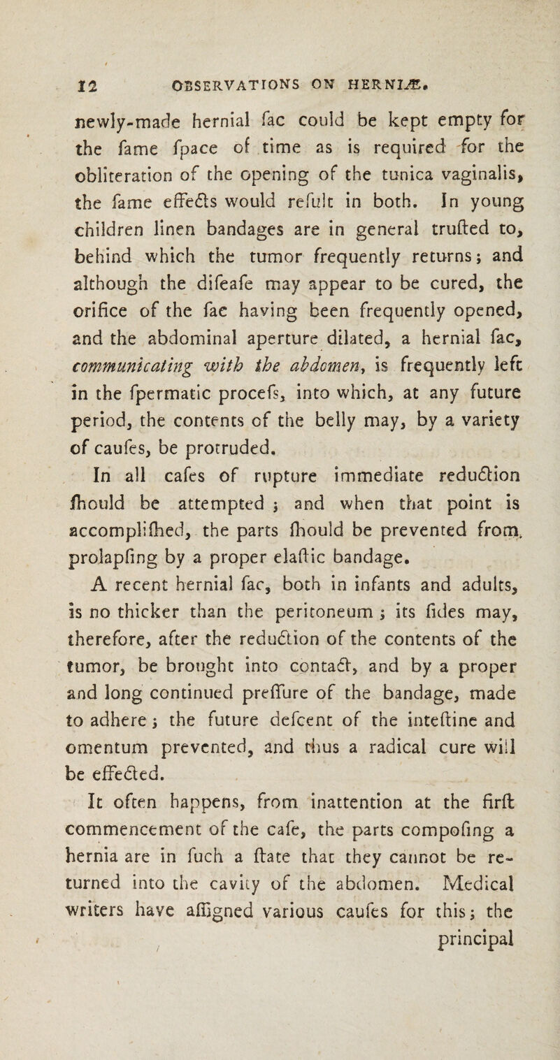 newly-made hernial fac could be kept empty for the fame fpace of time as is required for the obliteration of the opening of the tunica vaginalis, the fame effeds would reftzlt in both. In young children linen bandages are in general trufted to, behind which the tumor frequently returns; and although the difeafe may appear to be cured, the orifice of the fae haying been frequently opened, and the abdominal aperture dilated, a hernial fac, communicating with the abdomen, is frequently left in the fpermatic procefs, into which, at any future period, the contents of the belly may, by a variety of caufes, be protruded. In all cafes of rupture immediate redudion Jfhould be attempted \ and when that point is accomplished, the parts fhould be prevented from, prolapfing by a proper elaftic bandage. A recent hernial fac, both in infants and adults. Is no thicker than the peritoneum j its Tides may, therefore, after the reduction of the contents of the tumor, be brought into cpntad, and by a proper and long continued preffure of the bandage, made to adhere; the future defcent of the inteftine and omentum prevented, and thus a radical cure will be effeded. It often happens, from inattention at the flrft commencement of the cafe, the parts compofing a hernia are in fuch a (late that they cannot be re¬ turned into the cavity of the abdomen. Medical writers have affigned various caufes for this; the principal