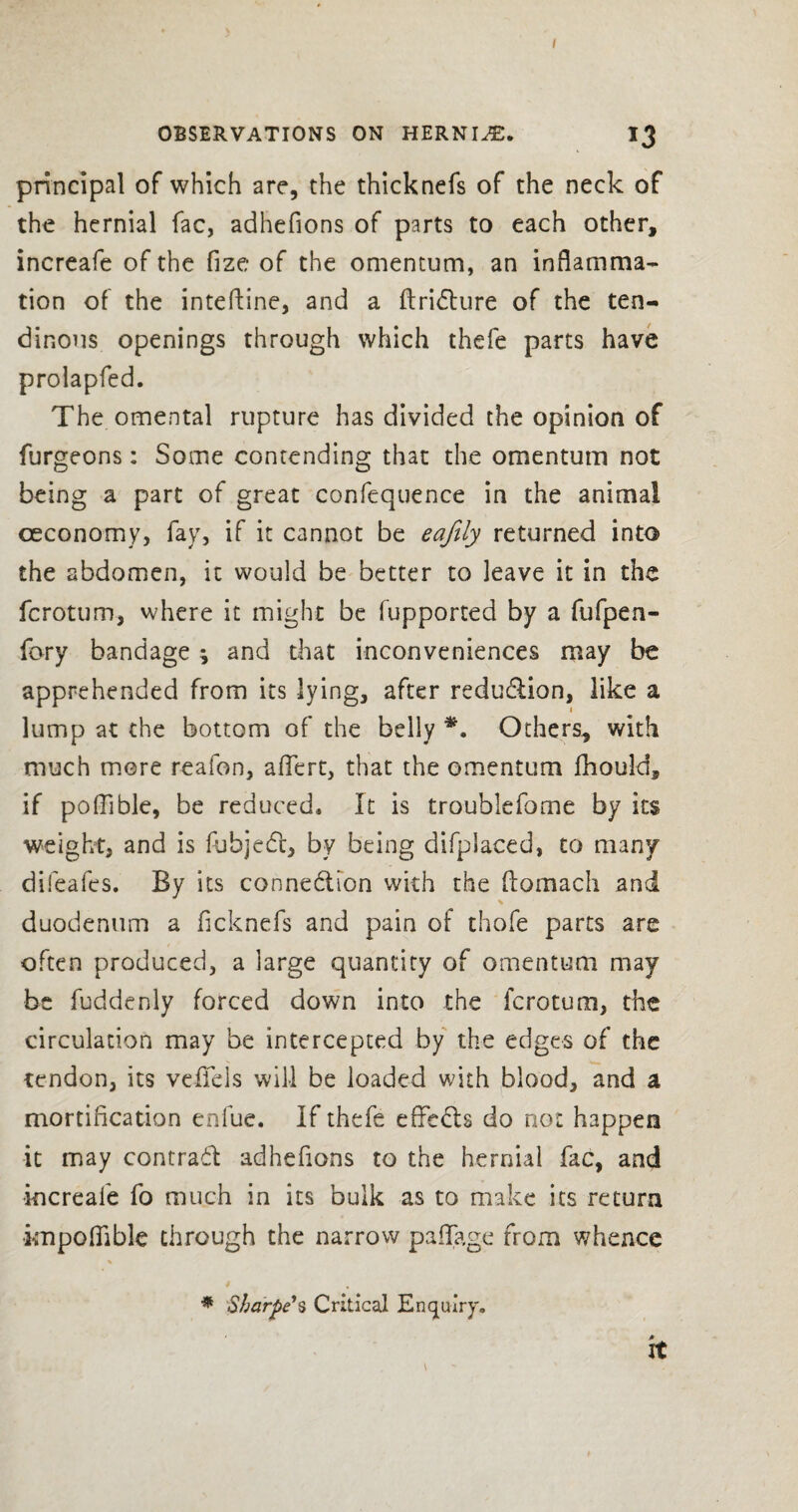 I OBSERVATIONS ON HERNIA. 13 principal of which are, the thicknefs of the neck of the hernial fac, adhefions of parts to each other, increafe of the fize of the omentum, an inflamma¬ tion of the inteftine, and a ftridture of the ten¬ dinous openings through which thefe parts have prolapfed. The omental rupture has divided the opinion of furgeons: Some contending that the omentum not being a part of great confequence in the animal oeconomy, fay, if it cannot be eafily returned into the abdomen, it would be better to leave it in the fcrotum, where it might be fupported by a fufpen- fory bandage ; and that inconveniences may be apprehended from its lying, after redu&ion, like a lump at the bottom of the belly *. Others, with much mere reafon, aflfert, that the omentum fhould, if poflible, be reduced. It is trouhlefome by its weight, and is fuhjedt, by being difplaced, to many difeafes. By its conne&ion with the ftomach and duodenum a flcknefs and pain of thofe parts are often produced, a large quantity of omentum may be fuddenly forced down into the fcrotum, the circulation may be intercepted by the edges of the tendon, its veflels will be loaded with blood, and a mortification enfue. If thefe effects do not happen it may contradt adhefions to the hernial fac, and increafe fo much in its bulk as to make its return knpoffible through the narrow paffage from whence * * Sharpe's Critical Enquiry. it