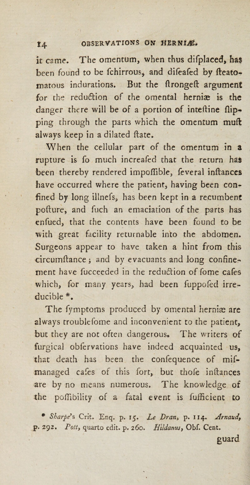 ! 14 OBSERVATIONS ON HERNI^B. it came. The omentum, when thus difplaced, has been found to be fchirrous* and difeafed by fteato- matous indurations. But the ftrongeft argument for the reduction of the omental herniae is the danger there will be of a portion of inteftine flip¬ ping through the parts which the omentum muft always keep in a dilated (late. When the cellular part of the omentum in a rupture is fo much increased that the return has been thereby rendered impoflible, feveral inftances have occurred where the patient, having been con¬ fined by long illnefs, has been kept in a recumbent pofture, and fuch an emaciation of the parts has enfued, that the contents have been found to be with great facility returnable into the abdomen. Surgeons appear to have taken a hint from this circumftance> and by evacuants and long confine¬ ment have fucceeded in the redudion of fome cafes which, for many years, had been fuppofed irre¬ ducible *. The fymptoms produced by omenta] hernias are always troublcfome and inconvenient to the patient, but they are not often dangerous® The writers of furgica! obfervations have indeed acquainted us, that death has been the confequence of mif- managed cafes of this fort, but thofe inftances are by no means numerous. The knowledge of the poffibility of a fatal event is fufticient to # Sharpe’s Grit. Enq. p. 15. Le Dran> p. 114. Arnaudf p. 292, Potty quarto edit. p. 260. Hlldanus, Obf. Cent, guard