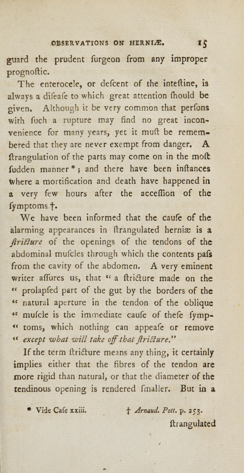 guard the prudent furgeon from any improper prognoftic. The enterocele, or defcent of the inteftine, is always a difeafe to which great attention fhould be given. Although it be very common that perfons with fuch a rupture may find no great incon¬ venience for many years, yet it mu ft be remem¬ bered that they are never exempt from danger. A flrangulation of the parts may come on in the mod: fudden manner *$ and there have been inftances where a mortification and death have happened in a very few hours after the accefiion of the fymptoms f. We have been informed that the caufe of the alarming appearances in ftrangulated herniae is a ftrifture of the openings of the tendons of the abdominal mufcles through which the contents pafs from the cavity of the abdomen. A very eminent writer allures us, that “ a ftri&ure made on the sc prolapfed part of the gut by the borders of the ic natural aperture in the tendon of the oblique <c mufcle is the immediate caufe of thefe fymp- <c toms, which nothing can appeafe or remove tC except what will take off that ftriffiure” If the term ftri£l*ure means any thing, it certainly implies either that the fibres of the tendon are more rigid than natural, or that the diameter of the tendinous opening is rendered fmaller. But in a c * Vide Cafe xxiiu f Arnaud. Pott. p. 253. ftrangulated