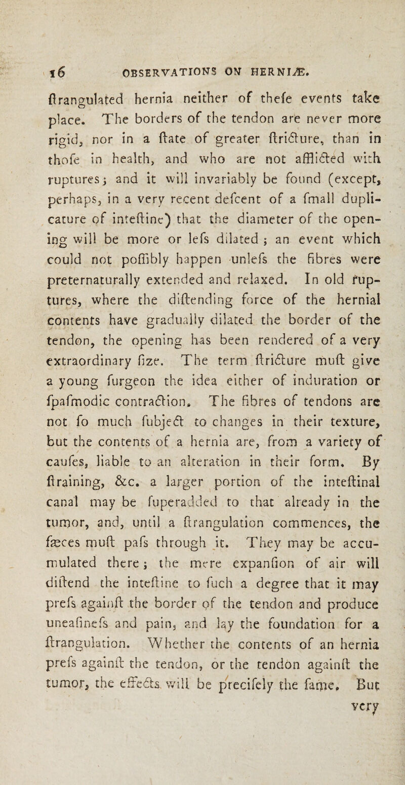 ftrangulated hernia neither of thefe events take place. The borders of the tendon are never more rigid, nor in a ftate of greater ftrifture, than in thofe in health, and who are not affli&ed with ruptures 5 and it will invariably be found (except, perhaps, in a very recent defcent of a fmall dupii- cature of inteftinc) that the diameter of the open¬ ing will be more or lefs dilated ; an event which could not poffibly happen unlefs the fibres were preternaturally extended and relaxed. In old rup¬ tures, where the diftending force of the hernial contents have gradually dilated the border of the tendon, the opening has been rendered of a very extraordinary fize. The term ftri&ure muft give a young burgeon the idea either of induration or fpafmodic contraction* The fibres of tendons are not fo much fubjeCl to changes in their texture, but the contents of a hernia are, from a variety of caufes, liable to an alteration in their form. By draining, &c. a larger portion of the inteftinal canal may be fuperadded to that already in the tumor, and, until a ftrangulation commences, the feces muft pafs through it. They may be accu¬ mulated there; the mere exDanfion of air will L diftend the inteftine to fuch a degree that it may prefs againft the border of the tendon and produce uneafinefs and pains arid lay the foundation for a ftrangulation. Whether the contents of an hernia prefs againft the tendon, or the tendon againft the tumor, the effects, will be precifely the fame* But