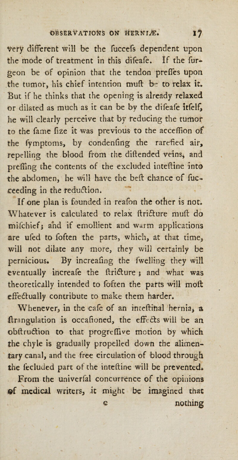 Very different will be the fuccels dependent upon the mode of treatment in this difeafe. If the fur^ geon be of opinion that the tendon preffes Upon the tumor, his chief intention muff be to relax it. But if he thinks that the opening is already relaxed or dilated as much as it can be by the difeafe itfelf, he will clearly perceive that by reducing the tumor to the fame fize it was previous to the acceffion of the fymptoms, by condenfing the rarefied air, repelling the blood from the diftended veins* and preffing the contents of the excluded inteftine into the abdomen, he will have the bed: chance of fuc- ceeding in the reduction. If one plan is founded in reafon the other is not* Whatever is calculated to relax ftridture muff do mifchiefj and if emollient and warm applications are ufed to foften the parts, which, at that time* will not dilate any more, they will certainly be pernicious* By increaftng the fwelling they will eventually increafe the ftri&ure 5 and what was theoretically intended to foften the parts will moft effedually contribute to make them harder. Whenever, in the cafe of an inteftihal hernia* a ftrangulation is occafioned, the effects will be an obftru&ion to that progreflive motion by which the chyle is gradually propelled down the alimen¬ tary canal, and the free circulation of blood through the fecluded part of the inteftine will be prevented* From the univerfal concurrence of the opinions ©f medical writers* it might be imagined that € nothing