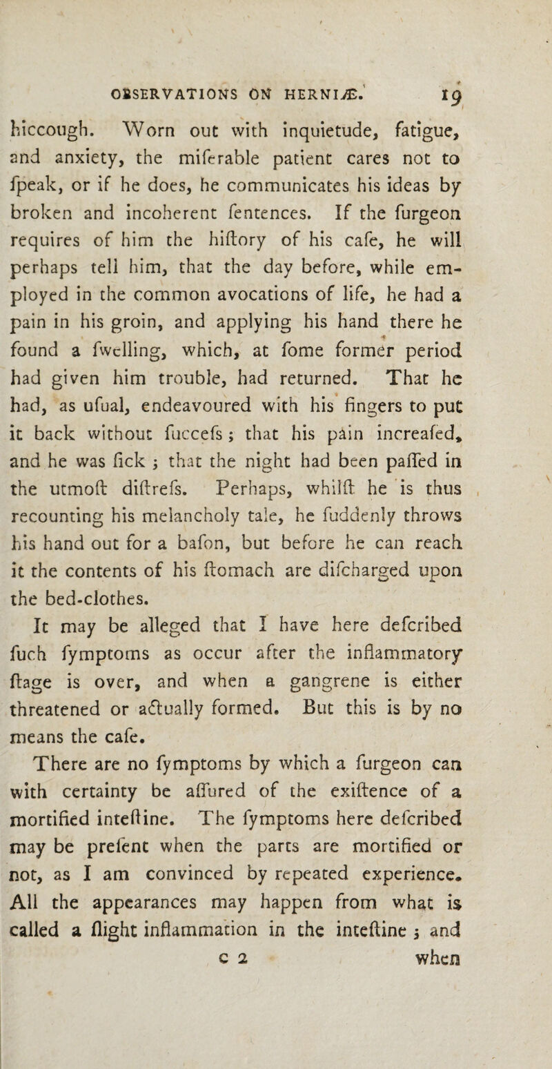 hiccough. Worn out with inquietude, fatigue, and anxiety, the miferable patient cares not to fpeak, or if he does, he communicates his ideas by broken and incoherent fentences. If the furgeon requires of him the hiflory of his cafe, he will perhaps tell him, that the day before, while em¬ ployed in the common avocations of life, he had a pain in his groin, and applying his hand there he found a fwclling, which, at fome former period had given him trouble, had returned. That he had, as ufual, endeavoured with his fingers to put it back without fuccefs ; that his pain increafed* and he was fick 3 that the night had been palled in the utmoft diflrefs. Perhaps, whilft he is thus recounting his melancholy tale, he fuddenly throws his hand out for a bafon, but before he can reach it the contents of his ftomach are difcbarged upon the bed-clothes. It may be alleged that I have here defcribed fuch fymptoms as occur after the inflammatory ftage is over, and when a gangrene is either threatened or actually formed. But this is by no means the cafe. There are no fymptoms by which a furgeon can with certainty be allured of the exiftence of a mortified intefline. The fymptoms here defcribed may be prelent when the parts are mortified or not, as I am convinced by repeated experience* All the appearances may happen from what is called a flight inflammation in the intefline 3 and c 2 when