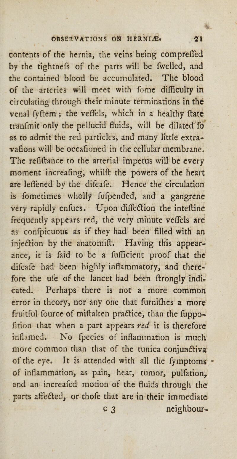 contents of the hernia, the veins being compreffed by the tightnefs of the parts will be fwelled, and the contained blood be accumulated. The blood of the arteries will meet with fome difficulty in circulating through their minute terminations in the venal fyftem ; the veflels, which in a healthy (late tranfmit only the pellucid fluids, will be dilated fa as to admit the red particles, and many little extra** vafions will be occafloned in the cellular membrane. The refinance to the arterial impetus will be every moment increafing, whilft the powers of the heart are leflfened by the difeafe. Hence the circulation is fometimes wholly fufpended, and a gangrene very rapidly enfues. Upon difiedtion the inteftine frequently appears red, the very minute veflels are as confpicuous as if they had been filled with an injedtion by the anatomift. Having this appear¬ ance, it is faid to be a fufficient proof that the difeafe had been highly inflammatory, and there¬ fore the ufe of the lancet had been ftrongly indi¬ cated. Perhaps there is not a more common error in theory, nor any one that furniffies a more fruitful fource of miftaken pradtice, than the fuppo-* fition that when a part appears red it is therefore inflamed. No fpecies of inflammation is much more common than that of the tunica conjundliva of the eye. It is attended with all the fymptoms * of inflammation, as pain, heat, tumor, pulfation, and an increafed motion of the fluids through the parts affedted, or thofe that are in their immediate c 3 neighbour-
