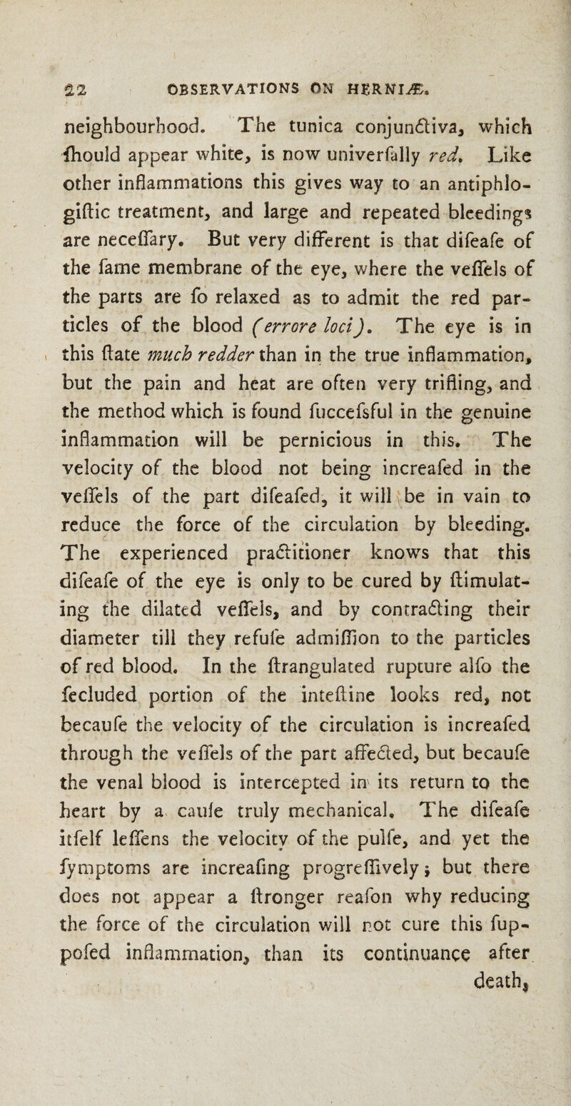 neighbourhood. The tunica conjunctiva, which ihould appear white, is now univerfally red* Like other inflammations this gives way to an antiphlo- giftic treatment, and large and repeated bleedings are neceflary. But very different is that difeafe of the fame membrane of the eye, where the veflfels of the parts are fo relaxed as to admit the red par¬ ticles of the blood (errors loci)* The eye is in this flate much redder than in the true inflammation, but the pain and heat are often very trifling, and the method which is found fuccefsful in the genuine inflammation will be pernicious in this. The velocity of the blood not being increafed in the velfels of the part difeafed, it will \ be in vain to reduce the force of the circulation by bleeding. The experienced practitioner knows that this difeafe of the eye is only to be cured by Simulat¬ ing the dilated veflfels, and by contracting their diameter till they refufe admifilon to the particles of red blood. In the ftrangulated rupture alfo the fecluded portion of the intefline looks red, not becaufe the velocity of the circulation is increafed through the veflfels of the part affeCted, but becaufe the venal blood is intercepted in its return to the heart by a caule truly mechanical. The difeafe itfelf leflfens the velocity of the pulfe, and yet the fymptoms are increafing progreflively * but there does not appear a ftronger reafon why reducing the force of the circulation will not cure this fup- pofed inflammation, than its continuance after deaths