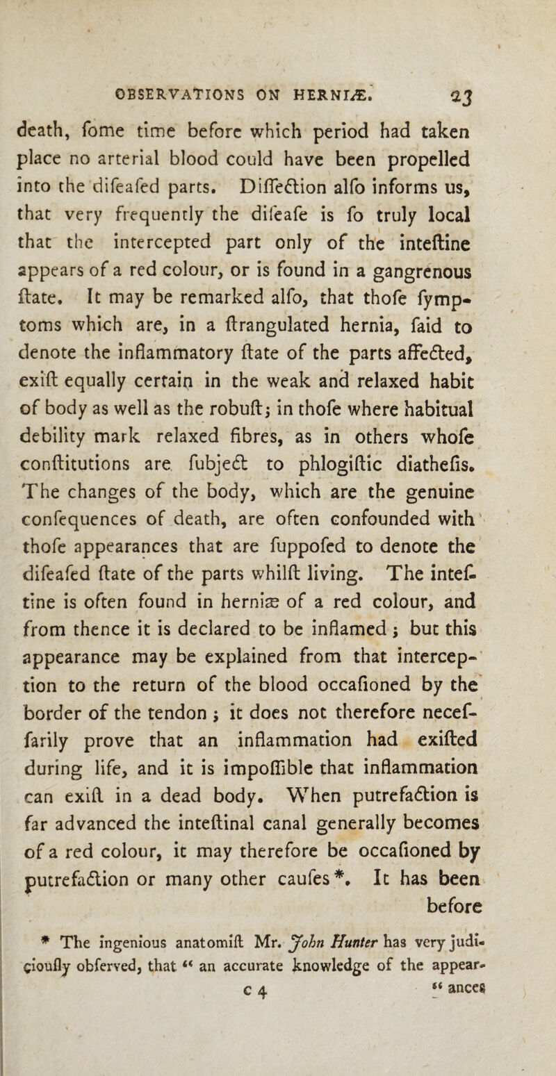 death, Tome time before which period had taken place no arterial blood could have been propelled into the difeafed parts. Difledtion alfo informs us, that very frequently the difeafe is fo truly local that the intercepted part only of the intefline appears of a red colour, or is found in a gangrenous flate. It may be remarked alfo, that thofe fymp- toms which are, in a flrangulated hernia, faid to denote the inflammatory flate of the parts afFedted, exifl equally certain in the weak and relaxed habit of body as well as the robuftj in thofe where habitual debility mark relaxed fibres, as in others whole conflitutions are fubjedt to phlogiflic diathefis. The changes of the body, which are the genuine confequences of death, are often confounded with thofe appearances that are fuppofed to denote the difeafed flate of the parts whilft living. The intet tine is often found in hernis of a red colour, and from thence it is declared to be inflamed; but this appearance may be explained from that intercep¬ tion to the return of the blood occafioned by the border of the tendon ; it does not therefore necef- farily prove that an inflammation had exifled during life, and it is impoflible that inflammation can exifl in a dead body. When putrefadlion is far advanced the inteflinal canal generally becomes of a red colour, it may therefore be occafioned by putrefaction or many other caufes*. It has been before * The ingenious anatomill Mr. John Hunter has veryjudi- cioufly obferved, that “ an accurate knowledge of the appear* c 4 “ anceg