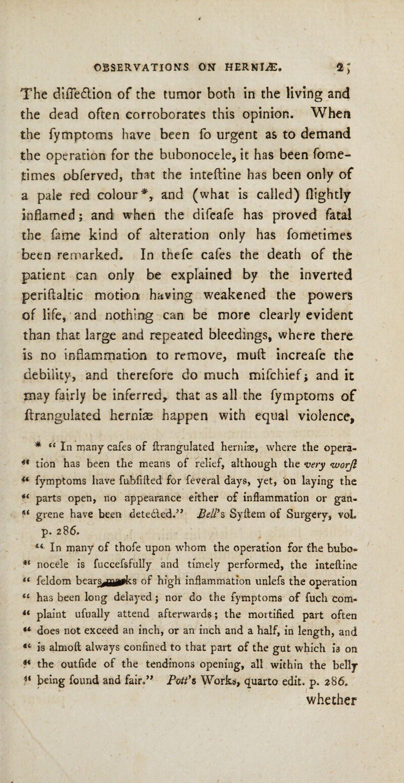 The difle6lion of the tumor both in the living and the dead often eorroborates this opinion. When the fymptoms have been fo urgent as to demand the operation for the bubonocele, it has been fome- times obferved, that the inteftine has been only of a pale red colour*, and (what is called) {lightly inflamed; and when the difeafe has proved fatal the fame kind of alteration only has fometimes been remarked. In thefe cafes the death of the patient can only be explained by the inverted periftakic motion having weakened the powers of life, and nothing can be more clearly evident than that large and repeated bleedings, where there is no inflammation to remove, rnuft increafe the debility, and therefore do much mifchief; and it may fairly be inferred, that as all the fymptoms of ftrangulated hernias happen with equal violence, * st In many cafes of ftrangulated herniae, where the opera- ** tion has been the means of relief, although the very <worjl 4‘ fymptoms have fubfifted for feveral days, yet, on laying the *l parts open, no appearance either of inflammation or gan- 6< grene have been detected.” Bell*s Syftem of Surgery, voL p. 286. “ In many of thofe upon whom the operation for the bubo* nocele is fuccefsfully and timely performed, the inteftine ** feldom bears^jjia^ks of high inflammation unlefs the operation has been long delayed; nor do the fymptoms of fuch com- 4< plaint ufually attend afterwards; the mortified part often “ does not exceed an inch, or an inch and a half, in length, and 4t is almoft always confined to that part of the gut which is on 4< the outfide of the tendinons opening, all within the belly u being found and fair.” Pott’s Works, quarto edit. p. 286, whether
