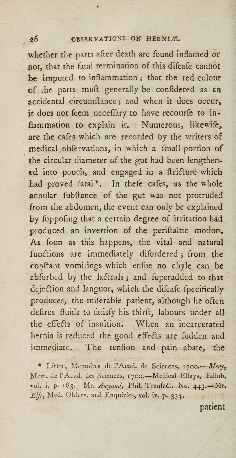 whether the parts after death are found inflamed or not, that the fatal termination of this difeafe cannot be imputed to inflammation ; that the red colour of the parts muft generally be confidered as an accidental circumflance; and when it does occur, it does not feem neceffary to have recourfe to in* flammation to explain it. Numerous, likewife, are the cafes which are recorded by the writers of medical obfervations, in which a fmall portion of the circular diameter of the gut had been lengthen¬ ed into pouch, and engaged in a ftridure which had proved fatal*. In thefe cafes, as the whole annular fubftance of the gut was not protruded from the abdomen, the event can only be explained by fuppofing that a certain degree of irritation had produced an invertion of the periflaltic motion. As foon as this happens, the vital and natural functions are immediately difordered ; from the conflant vomitings which enfue no chyle can be abforbed by the ladeals; and fuperadded to that clejedion and languor, which the difeafe fpecifically produces, the miferable patient, although he often defires fluids to fatisfy his third:, labours under all the efrecls of inanition. When an incarcerated hernia is reduced the good efFeds are hidden and Immediate. The tenfion and pain abate, the * _ , *.- • '• * * Littre, Memoires de PAcad. de Sciences, 1700.—Mety% Mem. de PAcad. des Sciences, 1700.—Medical Eflays, Edinb, vol. i. p- 183. —Mr. Amy and, Phil. Tranfabt. No. 443.—Mr, Elf£i Med. Obferv. and Enquiries, vol. iv. p. 334, patient