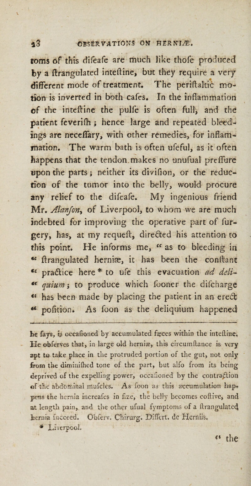 toms 6f this difeafe are much like thofe produced by a ffrangulated inteftine, but they require a very different mode of treatment. The periftaltic mo¬ tion is inverted in both cafes. In the inflammation of the inteffine the pulfe is often full, and the patient feverifh j hence large and repeated bleed¬ ings are neceflary, with other remedies* for inflam¬ mation. The warm bath is often ufeful, as it often happens that the tendon,makes no unufual preflfure upon the parts; neither its divifion, or the reduc¬ tion of the tumor into the belly, would procure any relief to the difeafe. My ingenious friend Mr. Alanjon, of Liverpool, to whom we are much indebted for improving the operative part of fur- gery, has, at my requeft5 directed his attention to this point. He informs me, u as to bleeding in ftrangulated hernias, it has been the conftant practice here * to ufe this evacuation ad deli- *£ quiumi to produce which fooner the difcharge u has been made by placing the patient in an ereft *c pb fit ion. As foon as the deliquium happened lie fays, h occafioned by accumulated ft?ces within the inteftine, He obferves that, in large old hernise, this circumftance is very apt to take place in the protruded portion of the gut, not only from the diminiftied tone of the part, but alfo from its being deprived of the expelling power, occafioned by the contraction ©f the abdominal mufcles* As foon as this accumulation hap¬ pens the hernia increafes in fize, the belly becomes coftive, and at length pain, and the other ufual fymptoms of a ftrangulate(| hernia fueceed. Obferv. Chirurg. Hiftert. de Hernils* # Liverpool® «• the