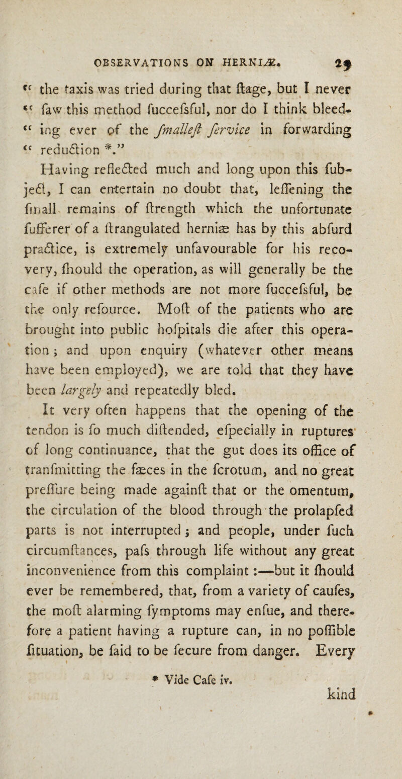 ff the taxis was tried during that flage, but I never <c faw this method fuccefsful, nor do I think bleed- <c ing ever of the Jmalleft fervice in forwarding <c redu&ion Having refle&ed much and long upon this fob¬ bed, I can entertain no doubt that, lellening the fmall remains of ftreogth which the unfortunate fufferer of a ftrangulated hernia has by this abfurd pra&ice, is extremely unfavourable for his reco¬ very, fhould the operation, as will generally be the cafe if other methods are not more fuccefsful, be the only refource, Mod of the patients who are brought into public hofpitals die after this opera¬ tion ; and upon enquiry (whatever other means have been employed), we are told that they have been largely and repeatedly bled. It very often happens that the opening of the tendon is fo much diflended, efpeeially in ruptures of long continuance, that the gut does its office of tranfmitting the faeces in the fcrotum, and no great prefTure being made againft that or the omentum, the circulation of the blood through the prolapfed parts is not interrupted ; and people, under fuch circumftances, pafs through life without any great inconvenience from this complaint :■—but it fhould ever be remembered, that, from a variety of caufes, the moft alarming fymptoms may enfue, and there- fore a patient having a rupture can, in no poffibie ficuation, be faid to be fecure from danger. Every i * Vide Cafe iv. kind