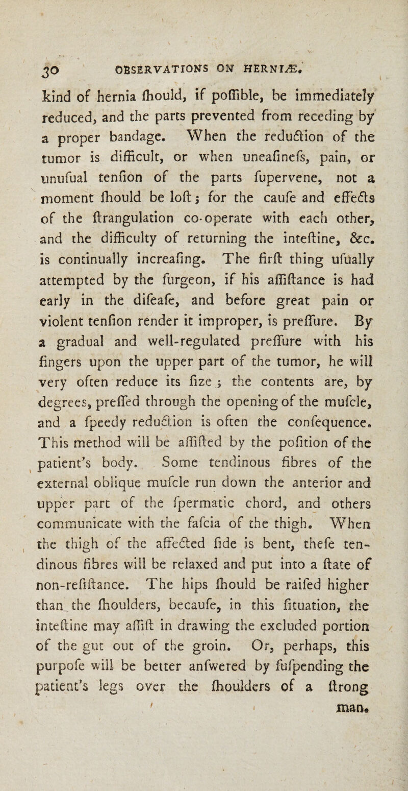 kind of hernia fhould, if poffible, be immediately reduced* and the parts prevented from receding by a proper bandage. When the reduction of the tumor is difficult, or when uneafinefs, pain, or unufual tenuon of the parts fupervene, not a moment ffiould be loft; for the caufe and effiefts of the ftrangulation co-operate with each other, and the difficulty of returning the inteftine, &c. is continually increafing. The firft thing ufualiy attempted by the furgeon, if his affiftance is had early in the difeafe, and before great pain or violent tenfion render it improper, is prefTure. By a gradual and well-regulated prefTure with his fingers upon the upper part of the tumor, he will very often reduce its fize ; the contents are, by degrees, prefTed throt?gh the opening of the mufcle, and a fpeedy reduction is often the confequence. This method will be affifted by the pofition of the patient’s body. Some tendinous fibres of the external oblique mufcle run down the anterior and upper part of the fpermatic chord, and others communicate with the fafcia of the thigh. When the thigh of the affc&ed fide is bent, thefe ten¬ dinous fibres will be relaxed and put into a ftate of non-refiftance. The hips fhould be raifed higher than the fhoulders, becaufe, in this Situation, the inteftine may affift in drawing the excluded portion of the gut out of the groin. Or, perhaps, this purpofe will be belter anfwered by fufpending the patient’s legs over the fhoulders of a ft rang man.