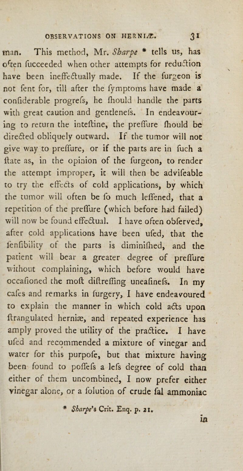 loan. This method, Mr. Sharpe * tells us, has often fucceeded when other attempts for reduflion have been ineffectually made. If the furgeon is not lent for, till after the fymptoms have made a confiderable progrefs, he fhould handle the parts with great caution and gentlenels. In endeavour¬ ing to return the intefline, the preffure fhould be directed obliquely outward. If the tumor will not give way to preffure, or if the parts are in fuch a Hate as, in the opinion of the furgeon, to render the attempt improper, it will then be advifeable to try the effects of cold applications, by which the tumor will often be fo much leffened, that a repetition of the preffure (which before had failed) will now be found effectual. I have often obferved, after cold applications have been ufed, that the lenfibility of the parts is diminiflied, and the patient will bear a greater degree of preffure without complaining, which before would have occafioned the moft diftreffing uneafinefs. In my cafes and remarks in furgery, I have endeavoured to explain the manner in which cold aCts upon flrangulated hernise, and repeated experience has amply proved the utility of the pra&ice. I have ufed and recommended a mixture of vinegar and water for this purpofe, but that mixture having been found to poffefs a lefs degree of cold than either of them uncombinec, I now prefer either vinegar alone, or a folution of crude fal ammoniac * Sharpe’s Crit. Enq. p. 21* in