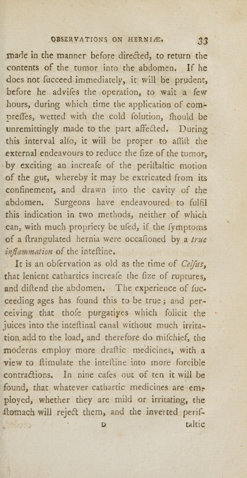 made in the manner before direded, to return the contents of the tumor into the abdomen. If he does not fucceed immediately, it will be prudent, before he advifes the operation, to wait a few hours, during which time the application of com- oreffes, wetted with the cold folution, fhould be - u unremittingly made to the part affeded. During this interval alfo, it will be proper to affift the external endeavours to reduce the fize of the tumor, by exciting an increafe of the periitaftic motion of the gut, whereby it may be extricated from its confinement, and drawn into the cavity of the abdomen. Surgeons have endeavoured to fulfil this indication in two methods, neither of which can, with much propriety be ufed, if the fymptoms of a flrangulated hernia were oceafioned by a true inflammation of the interline. It is an obfervation as old as the time of Celjus, that lenient cathartics increafe the fize of ruptures, and diftend the abdomen. The experience of fuc* ceeding ages has found this to be true; and per¬ ceiving that thofe purgatives which folicic the * juices into the inteftinal canal without much irrita¬ tion add to the load, and therefore do mifchief, the moderns employ more draftic medicines, with a view to ftimulate the intefline into more forcible contradions. In nine cafes out of ten it will be found, that whatever cathartic medicines are em¬ ployed, whether they are mild or irritating, the ftomach will rejed them, and the inverted perif- t> taltic