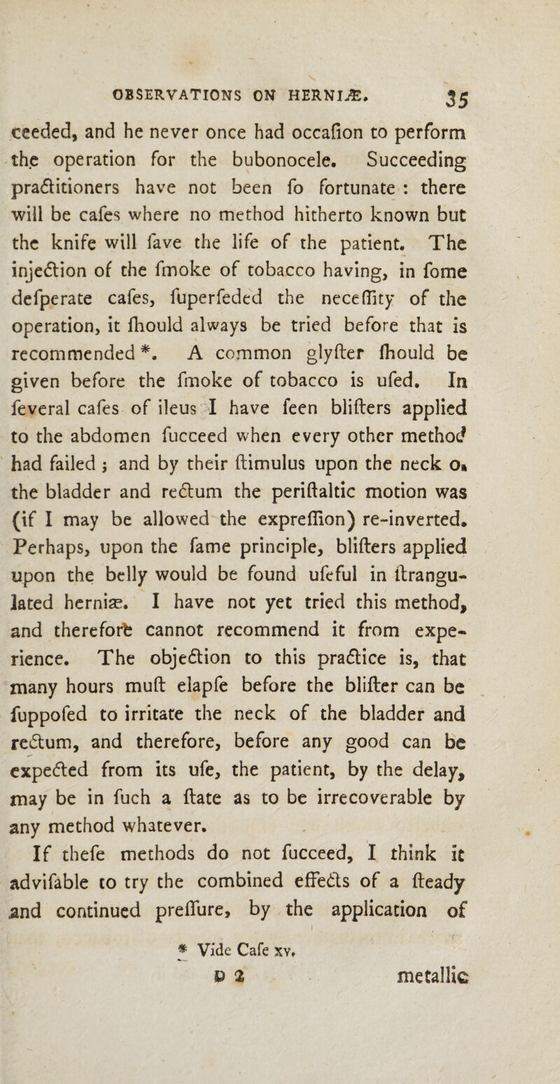 ceeded, and he never once had occafion to perform the operation for the bubonocele. Succeeding praditioners have not been fo fortunate : there will be cafes where no method hitherto known but the knife will fave the life of the patient. The injection of the fmoke of tobacco having, in fome defperate cafes, fuperfeded the necefilty of the operation, it fhould always be tried before that is recommended*. A common glyfter fhould be given before the fmoke of tobacco is ufed. In feveral cafes of ileus I have feen blifters applied to the abdomen fucceed when every other method had failed ; and by their ftimulus upon the neck o» the bladder and redum the periftaltic motion was or i may be allowed the expreftion) re-inverted* Perhaps, upon the fame principle, blifters applied upon the belly would be found ufeful in ftrangu- lated herniae. I have not yet tried this method, and thereforb cannot recommend it from expe¬ rience. The objedion to this pradice is, that many hours muft elapfe before the blifter can be fuppofed to irritate the neck of the bladder and redum, and therefore, before any good can be expeded from its ufe, the patient, by the delay, may be in fuch a ftate as to be irrecoverable by any method whatever. If thefe methods do not fucceed, I think it advifable to try the combined effeds of a fteady and continued preflure, by the application of i * Vide Cafe xv. b 2 metallic