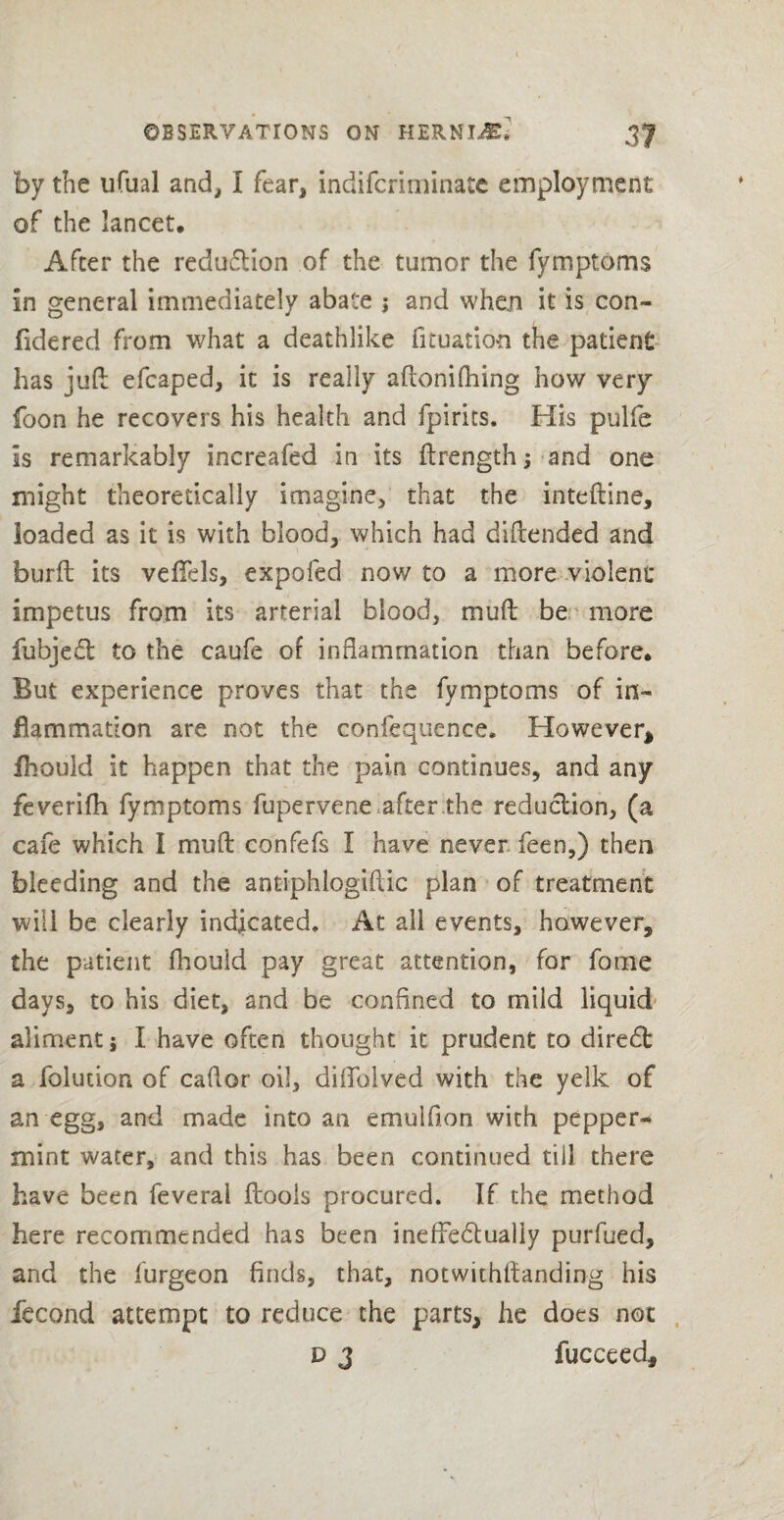 by the ufual and, I fear, indifcriminate employment of the lancet. After the reduction of the tumor the fymptoms in general immediately abate j and whan it is con- fidered from what a deathlike fituation the patient has juft efcaped, it is really aftonifhing how very foon he recovers his health and fpirits. His pulfe is remarkably increafed in its flrength; and one might theoretically imagine, that the inteftine, loaded as it is with blood, which had diftended and burft its veftels, expofed now to a more violent impetus from its arterial blood, muft be more fubjedt to the caufe of inflammation than before. But experience proves that the fymptoms of in¬ flammation are not the eonfequence. However* ihould it happen that the pain continues, and any feverifh fymptoms fupervene after the reduction, (a cafe which I muft confefs I have never feen,) then bleeding and the antiphlogiftic plan of treatment will be clearly indicated. At all events, however, the patient fhould pay great attention, for fome days, to his diet, and be confined to mild liquid aliment; I have often thought it prudent to diredb a folution of caftor oil, diflblved with the yelk of an egg, and made into an emulflon with pepper¬ mint water, and this has been continued till there have been feveral ftools procured. If the method here recommended has been ineffedtualiy purfued, and the furgeon finds, that, notwithstanding his fecond attempt to reduce the parts, he does not