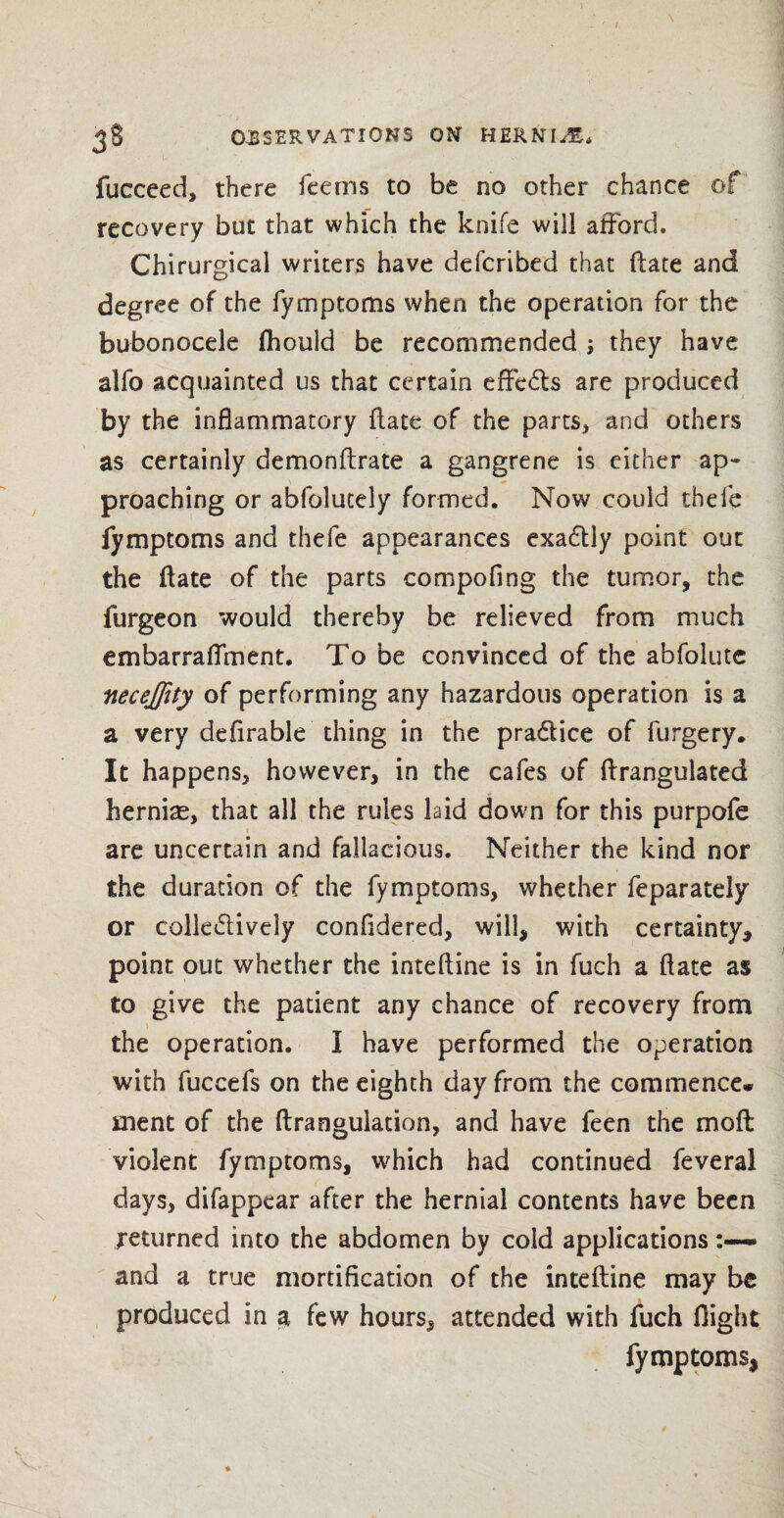 fucceed, there feems to be no other chance of recovery but that which the knife will afford. Chirurgical writers have defcribed that ftate and degree of the fymptorns when the operation for the bubonocele fhould be recommended ; they have alfo acquainted us that certain effe&s are produced by the inflammatory Hate of the parts, and others as certainly demonftrate a gangrene is either ap¬ proaching or abfolutely formed. Now could thefe fymptorns and thefe appearances exactly point out the ftate of the parts compofing the tumor, the furgeon would thereby be relieved from much embarraflment. To be convinced of the abfolutc neceflity of performing any hazardous operation is a a very defirable thing in the practice of furgery. It happens, however, in the cafes of ftrangulated hernias, that all the rules laid down for this purpofe are uncertain and fallacious. Neither the kind nor the duration of the fymptorns, whether feparately or colledlively confidered, will, with certainty, point out whether the inteftine is in fuch a ftate as to give the patient any chance of recovery from the operation. I have performed the operation with fuccefs on the eighth day from the commence* ment of the ftrangulacion, and have feen the mo ft violent fymptorns, which had continued feveral days, difappear after the hernial contents have been returned into the abdomen by cold applications and a true mortification of the inteftine may be produced in a few hours, attended with fuch flight fymptorns,