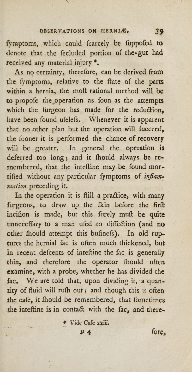 fymptoms, which could fcarcely be fuppofed to denote that the fecluded portion of the*gut had received any material injury *. As no certainty, therefore, can be derived from the fymptoms, relative to the (late of the parts within a hernia, the mod rational method will be to propofe the operation as foon as the attempts which the furgeon has made for the redudion, have been found ufelefs. Whenever it is apparent that no other plan but the operation will fucceed, the fooner it is performed the chance of recovery will be greater. In general the operation is deferred too long; and it fhould always be re¬ membered, that the intedine may be found mor¬ tified without any particular fymptoms of inflam- nation preceding it. In the operation it is dill a pradice, with many furgeons, to draw up the fkin before the firft incifion is made, but this furely mud be quite unneceflary to a man ufed to difledion (and no other fhould attempt this bufinefs). In old rup¬ tures the hernial fac is often much thickened, but in recent defeents of intedine the fac is generally thin, and therefore the operator fhould often examine, with a probe, whether he has divided the fac. We are told that, upon dividing it, a quan¬ tity of fluid will rufh out; and though this is often the cafe, it fhould be remembered, that fometimes the intedine is in contad with the fac, and there- * Vide Cafe xxiii. p 4 fore*