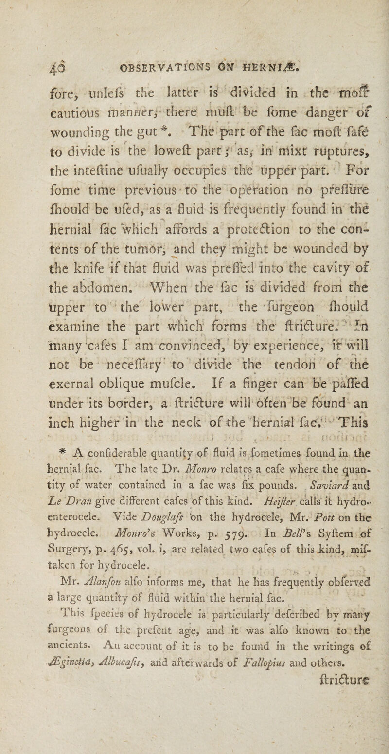 fore, uniefs the latter is divided in the tnofl: cautious manner; there muff be feme danger of wounding the gut *. The part of the fac moil fafe to divide is the lowed part; as; in niixt ruptures, the intehine ufuaHy occupies the upper part. For feme time previous to the operation no preflure fhould be ufed, as a fluid is frequently found in the hernial fac ‘which affords a proteflion to the con¬ tents of the tumor, and they might be wounded by the knife if that fluid was preffed into the cavity of the abdomen. When the fac is divided from the upper to the lower part, the furgeon fhould examine the part which forms the ftriiffure. Tn many cafes I am convinced, by experience, it will not be neceffary to divide the tendon of the exernal oblique mufcle. If a finger can be puffed under its border, a ftri<5ture will often be found an inch higher in the neck of the hernial fac. This ' ..I . s : ’ .. f l ■ ‘ • ■ l 3 * A confiderahle quantity of fluid is fometimes found in the hernial fac. The late Dr. Monro relates a cafe where the quan¬ tity of water contained in a fac was fix pounds. Saviard and Le Dran give different cafes of this kind. Heijler. calls it hydro-' enterocele. Vide Douglafs bn the hydrocele, Mr. Pott on the hydrocele. Monro’s Works, p. 579. In Bell’s Syftem of Surgery, p. 465, vol. i, are related two cafes of this .kind, mis¬ taken for hydrocele. Mr. Alanfon alfo informs me, that he has frequently obferved a large quantity of fluid within the hernial fac. This fpecies of hydrocele is particularly deferibed by many furgeons of the prefent age, and it was alfo known to the ancients. An account of it is to be found in the writings of JEgmetta> Albucafis, arid afterwards of Fallopius and others. ftri&ure