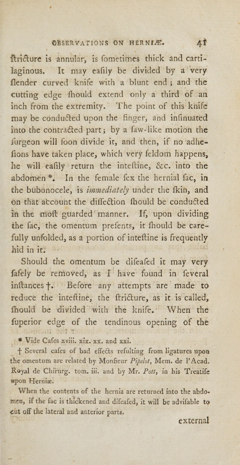 ftriclure is annular, is fometimes thick and carti¬ laginous. It may eafiiy be divided by a very Header curved knife with a blunt end ; and the cutting edge fhouid extend only a third of an inch from the extremity. The point of this knife may be condu&ed upon the finger, and infinuated into the contra&ed part; by a faw-like motion the iurgeon will foon divide it, and then, if no adhe- fions have taken place, which very feldom happens, he will eafiiy return the intefline, &c. into the abdomen*. In the female fex the hernial fac, in the bubonocele, is immediately under the fkin, and on that afccount the diffeftion fhouid be conduced In the mod guarded manner. If, upon dividing the fac, the omentum prefents, it fhouid be care¬ fully unfolded, as a portion of intefline is frequently hid in it. • Should the omentum be difeafed it may very fafely be removed, as I have found in feveral inftances f. Before any attempts are made to reduce the intefline, the ftridlure, as it is called, fhouid be divided with the knife. When the fuperior edge of the tendinous opening of the * Vide Cafes xviii. xix. xx. and xxi. ■f Several cafes of bad effects refultfng from ligatures upon the omentum are related by Monfieur Pipelot, Mem. de l’Acad. Royal de Chirurg. tom. iii. and by Mr. Pott, in his Treatife wpon Herniae, When the contents of the hernia are returned into the abdo¬ men, if the fac is thickened and difeafed, it will be advifable to cut off the lateral and anterior parts. external