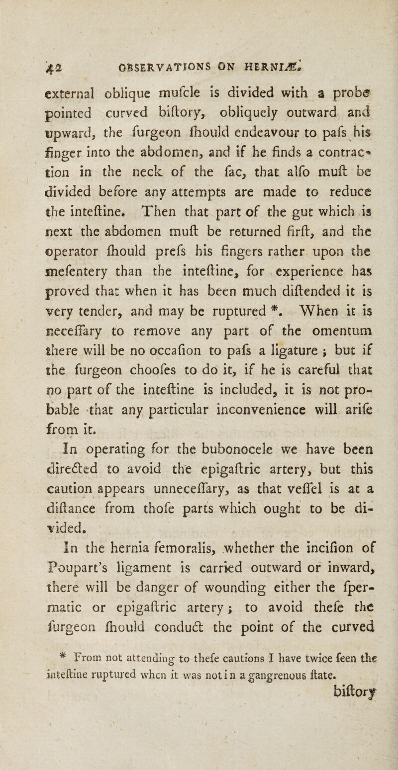 external oblique mufcle is divided with a probe pointed curved biftory, obliquely outward and upward, the furgeon ihould endeavour to pafs his linger into the abdomen, and if he finds a contract tion in the neck of the fac, that alfo mull be divided before any attempts are made to reduce the inteftine, Then that part of the gut which is next the abdomen mud be returned firft, and the operator Ihould prefs his fingers rather upon the mefentery than the inteftine, for experience has proved that when it has been much diftended it is very tender, and may be ruptured *. When it is necefiary to remove any part of the omentum there will be no occafion to pafs a ligature but if the furgeon choofes to do it, if he is careful that no part of the inteftine is included, it is not pro¬ bable that any particular inconvenience will arife from it. * . In operating for the bubonocele we have been directed to avoid the epigaftric artery, but this caution appears unnecefifary, as that veflcl is at a diftance from thofe parts which ought to be di¬ vided. In the hernia femoralis, whether the incifion of Poupart’s ligament is carried outward or inward, there will be danger of wounding either the fper- matic or epigaftric artery; to avoid theie the furgeon Ihould conduct the point of the curved # From not attending to thefe cautions I have twice feen the inteftine ruptured when it was not i n a gangrenous ftate. biftory