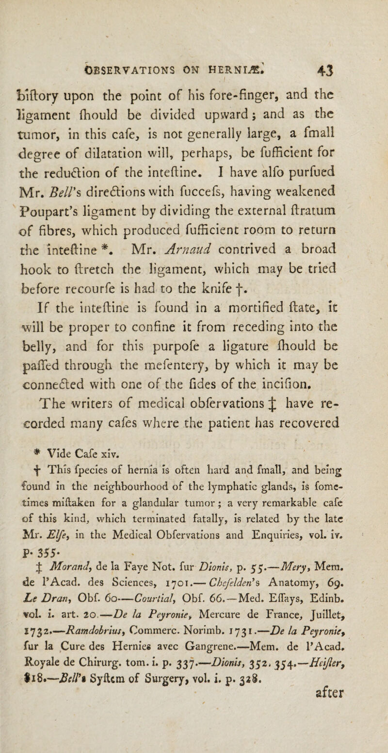 I biftory upon the point of his fore-finger, and the ligament fhould be divided upward; and as the tumor, in this cafe, is not generally large, a fmall degree of dilatation will, perhaps, be fufficient for the reduction of the intefline. I have alfo purfued Mr. Bell's directions with fuccefs, having weakened Poupart’s ligament by dividing the external ftratum of fibres, which produced fufficient room to return the intefline *. Mr. Arnaud contrived a broad hook to flretc’n the ligament, which may be tried before recourfe is had to the knife f. If the intefline is found in a mortified ftate, it will be proper to confine it from receding into the belly, and for this purpofe a ligature fhould be palled through the mefentery, by which it may be conneCled with one of the Tides of the incifion. The writers of medical obfervations J have re¬ corded many cafes where the patient has recovered * Vide Cafe xiv. 4 This fpecies of hernia is often hard and fmall, and being found in the neighbourhood of the lymphatic glands, is fomc- times miftaken for a glandular tumor; a very remarkable cafe of this kind, which terminated fatally, is related by the late Mr. jElfe, in the Medical Obfervations and Enquiries, vol. iv. P- 355- J Morand, de la Faye Not. fur Dionis, p. 55.—-Mery, Mem. de 1’Acad. des Sciences, 1701.— Chcfelden*s Anatomy, 69. Le Dran, Obf. 60—Courtial, Obf. 66.— Med. Elfays, Edinb. vol. i. art. 20.—De la Peyronie, Mercure de France, Juillet, 1732.—Ramdobrius, Commerc. Norimb. 1731.—De la Peyronie, fur la Cure des Hernies avec Gangrene.—Mem. de FAcad. Royale de Chirurg. tom.i. p. 337.—Dionis, 352. 354.—Hcifier9 Ii8.—Bell'i Syltcm of Surgery, vol. i. p. 328. after