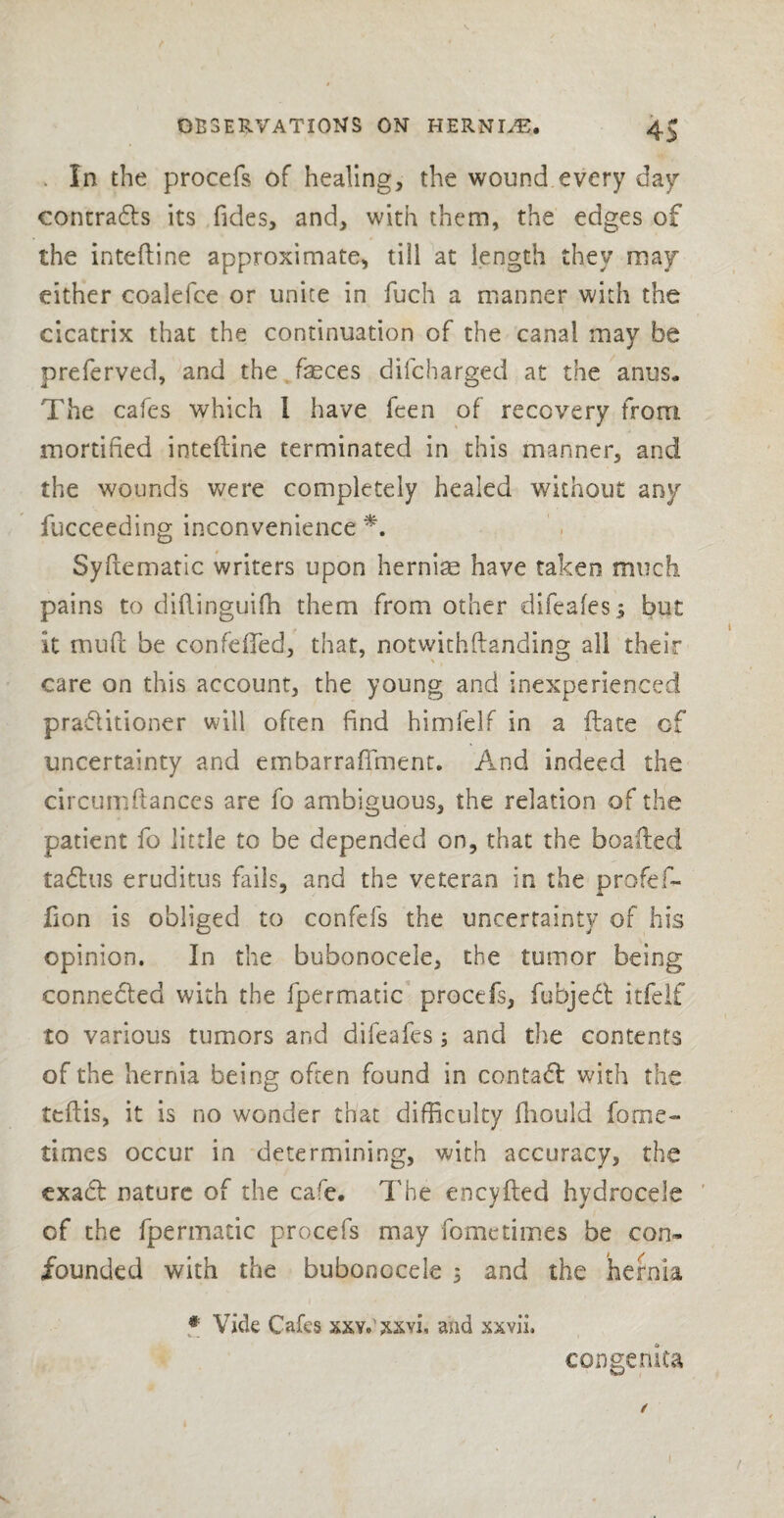 . In the procefs of healing, the wound every day contracts its Tides, and, with them, the edges of the inteftine approximate, till at length they may either coalefce or unite in fuch a manner with the cicatrix that the continuation of the canal may be preferved, and the feces difcharged at the anus. The cafes which 1 have Teen of recovery from mortified inteftine terminated in this manner, and the wounds were completely healed without any fucceeding inconvenience *. Syftematic writers upon hernias have taken much pains to diftinguifh them from other difeales i but it muft be confefted, that, notwithftanding all their care on this account, the young and inexperienced practitioner will often find himfelf in a ftate of uncertainty and embarraAment. And indeed the circumftances are fo ambiguous, the relation of the patient fo little to be depended on, that the boafted tadlus eruditus fails, and the veteran in the profef- Aon is obliged to confefs the uncertainty of his opinion. In the bubonocele, the tumor being connected with the fpermatic procefs, fubjedt itfeif to various tumors and difeafes; and the contents of the hernia being often found in contadl with the teftis, it is no wonder that difficulty Aiould fome- times occur in determining, with accuracy, the exact nature of the cafe. The encyfted hydrocele of the fpermatic procefs may fometimes be con¬ founded with the bubonocele 5 and the hernia # Vide Cafes xxy.'xxyi, and xxvii. congenita