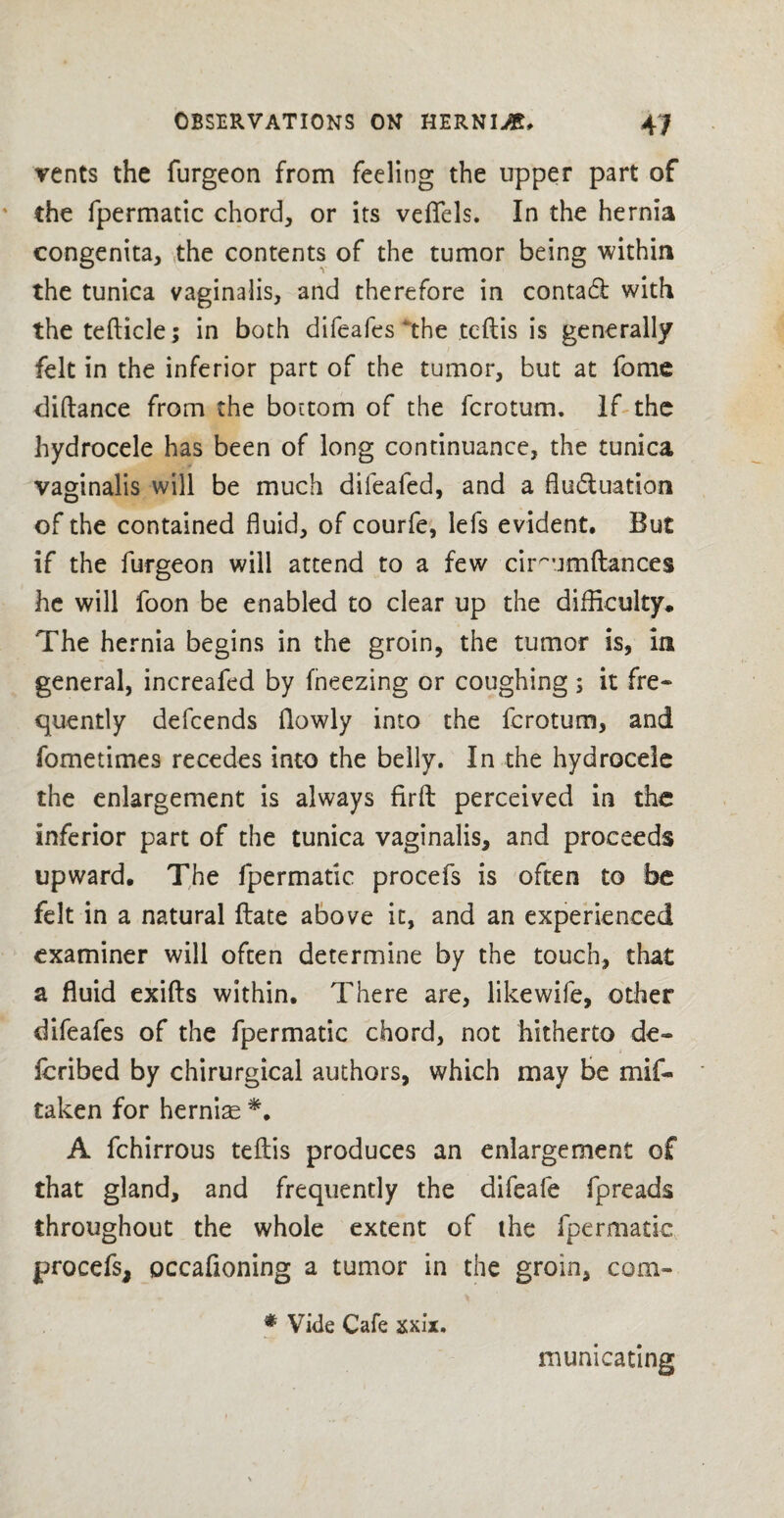 vents the furgeon from feeling the upper part of the fpermatic chord, or its veffels. In the hernia congenita, the contents of the tumor being within the tunica vaginalis, and therefore in contadl with the tefticle; in both difeafes‘the tcftis is generally felt in the inferior part of the tumor, but at fome diftance from the bottom of the fcrotum. If the hydrocele has been of long continuance, the tunica vaginalis will be much difeafed, and a fludtuation of the contained fluid, of courfe, lefs evident. But if the furgeon will attend to a few cirmimftances he will foon be enabled to clear up the difficulty. The hernia begins in the groin, the tumor is, in general, increafed by fneezing or coughing ; it fre¬ quently defcends flowly into the fcrotum, and fometimes recedes into the belly. In the hydrocele the enlargement is always firfl: perceived in the inferior part of the tunica vaginalis, and proceeds upward. The fpermatic procefs is often to be felt in a natural ftate above it, and an experienced examiner will often determine by the touch, that a fluid exifts within. There are, like wife, other difeafes of the fpermatic chord, not hitherto de- fcribed by chirurgical authors, which may be mif- taken for hernias *. A fchirrous teftis produces an enlargement of that gland, and frequently the difeafe fpreads throughout the whole extent of the fpermatic procefs, occafioning a tumor in the groin, com- * Vide Cafe xxix. mumcating
