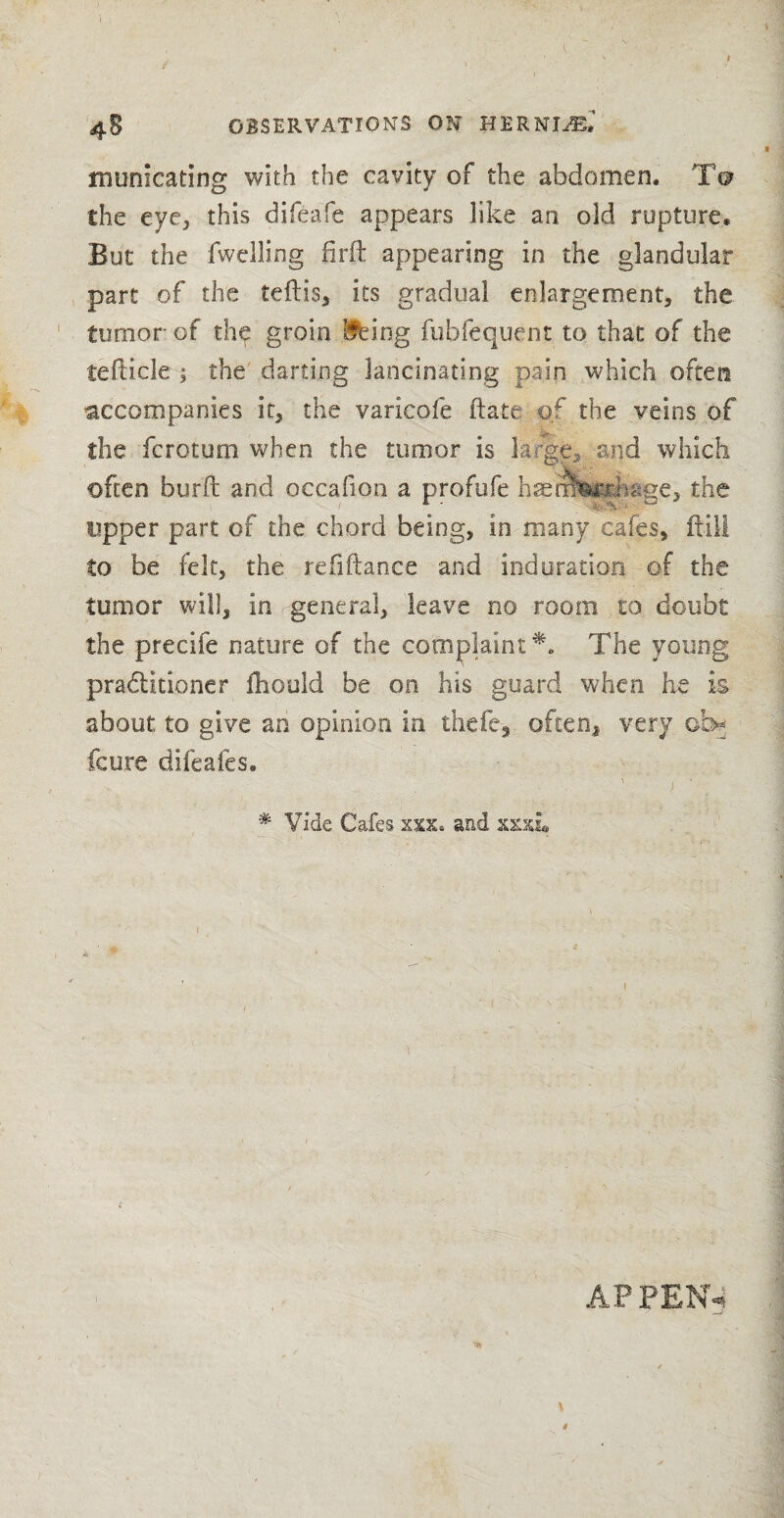 .1 \ 4S OBSERVATIONS ON HERNliE* munieating with the cavity of the abdomen. To the eye, this difeafe appears like an old rupture* But the fwelling firft appearing in the glandular part of the teftis, its gradual enlargement, the tumor of thp groin Ifeing fubfequent to that of the tefticle; the darting lancinating pain which often accompanies it, the varicofe ftate of the veins of the ferotum when the tumor is large, and which often burft and occafion a profufe hsetmrtinige, the upper part of the chord being, in many cafes, ftili to be felt, the refiftance and induration of the tunior will, in , general, leave no room to doubt the precife nature of the complaint*. The young pradlitioner ftiould be on his guard when he is about to give an opinion in thefe3 often, very ob* feure difeafes. . ' j. • • # Vide Cafes and xxxi 1 ■ ■ '• ' =.• AP PEN4