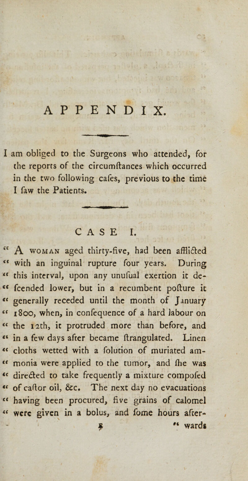 APPENDIX. I am obliged to the Surgeons who attended, for the reports of the circumftances which occurred in the two following cafes, previous to the time I faw the Patients. CASE I. cc A woman aged thirty-five, had been affiidted <c with an inguinal rupture four years. During u this interval, upon any unufual exertion it de- c< fcended lower, but in a recumbent poflure it *c generally receded until the month of January cc 1800, when, in confequence of a hard labour on “ the 12th, it protruded more than before, and (t in a few days after became ftrangulated. Linen i “ cloths wetted with a folution of muriated am- <c monia were applied to the tumor, and fhe was <c dire&ed to take frequently a mixture compofed “ of caftor oil, &c. The next day no evacuations <( having been procured, five grains of calomel “ were given in a bolus, and fome hours after- $ wards V