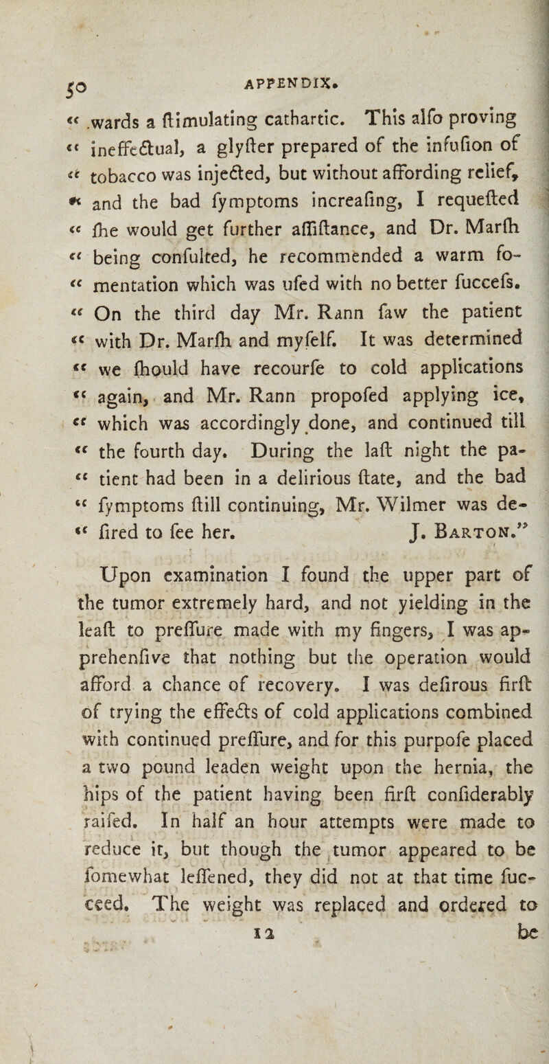 c< wards a ftimuJating cathartic. This alfo proving «< ineffectual, a glyfter prepared of the infufion of <c tobacco was inje&ed, but without affording relief* * and the bad fymptoms increafing, I requefted <e fhe would get further affifiance, and Dr. Marfh €C being confulted, he recommended a warm fo- €C mentation which was ufed with no better fuccefs. te On the third day Mr. Rann faw the patient *c with Dr. Marfh and myfelf. It was determined «« we fhould have recourfe to cold applications <c again, and Mr. Rann propofed applying ice, cc which was accordingly done, and continued till <c the fourth day. During the lafl night the pa- fC tient had been in a delirious (late, and the bad <c fymptoms ftill continuing, Mr. Wilmer was de- fired to fee her. J. Barton/* Upon examination I found the upper part of the tumor extremely hard, and not yielding in the lead to preffure made with my fingers, I was ap- prehenfive that nothing but the operation would afford a chance of recovery. I was defirous firft of trying the effects of cold applications combined with continued preffure, and for this purpofe placed a two pound leaden weight upon the hernia, the hips of the patient having been firft confiderably railed. In half an hour attempts were made to reduce it, but though the tumor appeared to be fomewhat leffened, they did not at that time fuc- ceed, The weight was replaced and ordered to 12 be