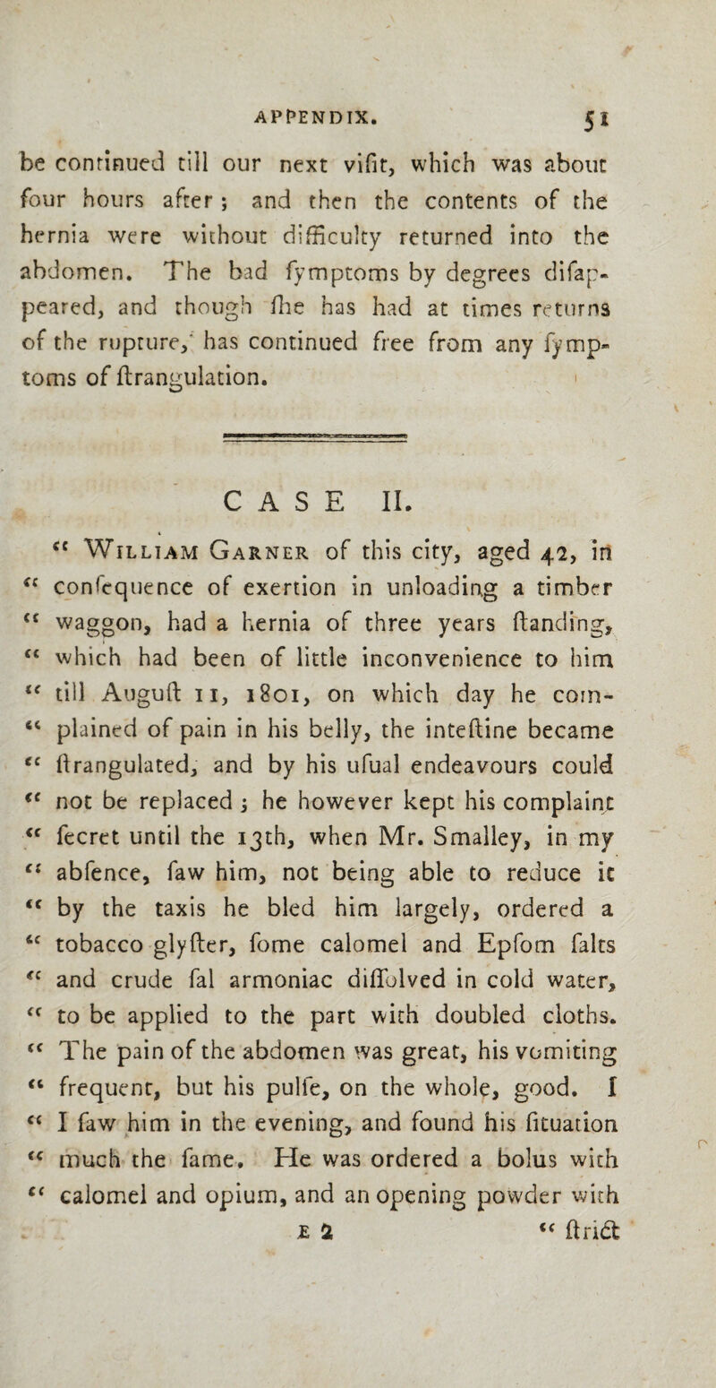 be continued till our next vifit, which was about four hours after; and then the contents of the hernia were without difficulty returned into the abdomen. The bad fymptoms by degrees difap- peared, and though fhe has had at times returns of the rupture/ has continued free from any fymp¬ toms of flrangulation. > CASE II. cc Wtlliam Garner of this city, aged 42, in (c consequence of exertion in unloading a timber €- waggon, had a hernia of three years {landing, C€ which had been of little inconvenience to him u till Auguft 11, 1801, on which day he coin- 44 plained of pain in his belly, the inteftine became gc ftrangulated, and by his ufual endeavours could €C not be replaced -3 he however kept his complaint <c fecret until the 13th, when Mr. Smalley, in my cs abfence, faw him, not being able to reduce it <c by the taxis he bled him largely, ordered a ftc tobacco glyfter, fome calomel and Epfom fairs *c and crude fal armoniac diffolved in cold water, <c to be applied to the part with doubled cloths. <c The pain of the abdomen was great, his vomiting “ frequent, but his pulie, on the whole, good. I “ I faw him in the evening, and found his fituation <c much the fame. He was ordered a bolus with c< calomel and opium, and an opening powder with £ at “ ftndl