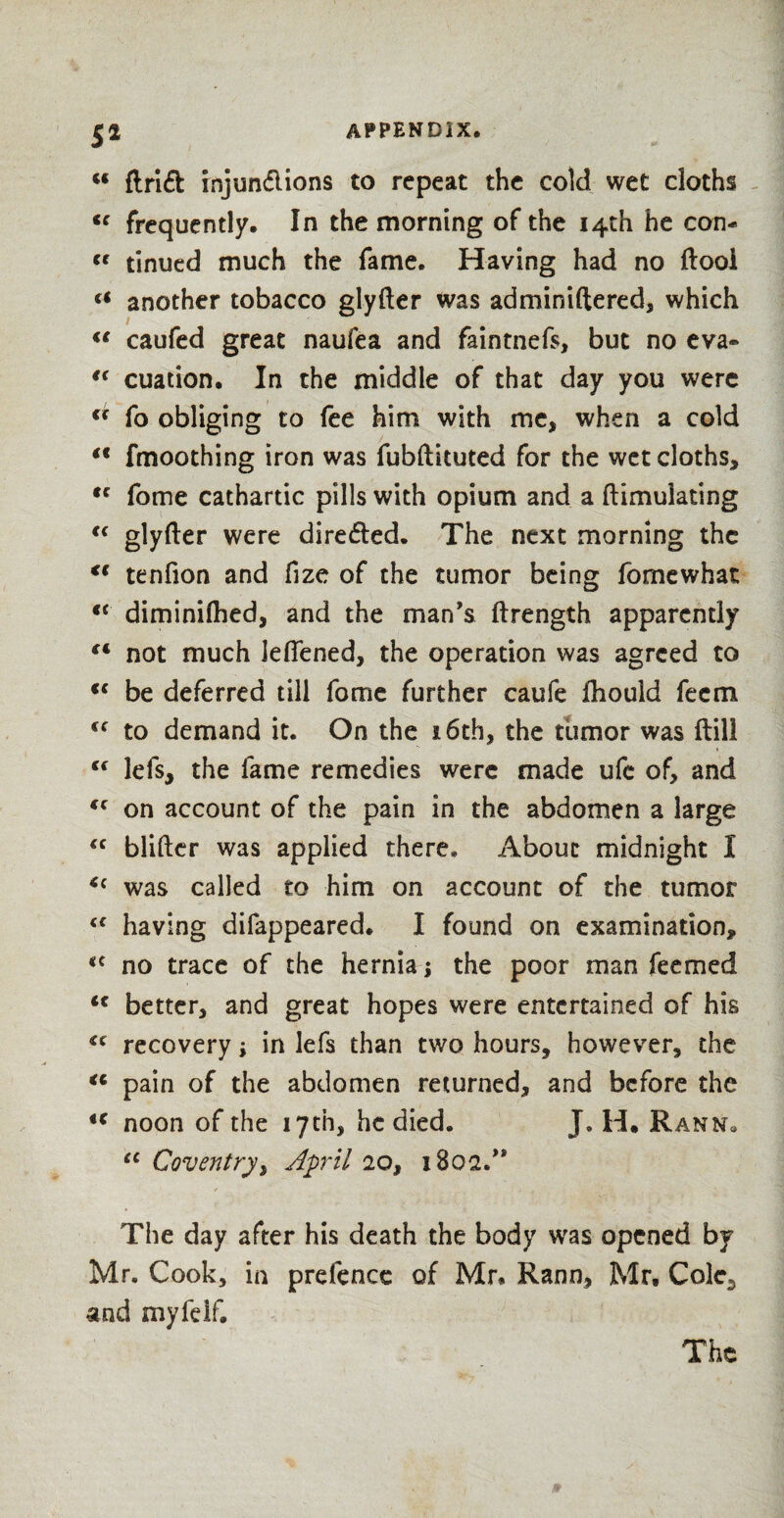 5* u drift rnjunftions to repeat the cold wet cloths <c frequently. In the morning of the 14th he con- « tinued much the fame. Having had no ftool (t another tobacco glyfter was adminiftered, which caufed great naufea and faintnefs, but no eva- “ cuation. In the middle of that day you were c* fo obliging to fee him with me, when a cold (t fmoothing iron was fubftituted for the wet cloths, tc fome cathartic pills with opium and a flimuiating cc glyfter were direfted. The next morning the €t tenfion and fize of the tumor being fomewhat €< diminifhed, and the man’s ftrength apparently “ not much leffened, the operation was agreed to <c be deferred till fome further caufe fhould feem €C to demand it. On the 16th, the tumor was ftill <c lefs, the fame remedies were made ufe of, and “ on account of the pain in the abdomen a large “ blifter was applied there* About midnight I *c was called to him on account of the tumor “ having difappeared. I found on examination, <c no trace of the hernia j the poor man feemed <f better, and great hopes were entertained of his “ recovery; in lefs than two hours, however, the “ pain of the abdomen returned, and before the i€ noon of the 17th, he died. J, H. Rann« “ Coventry, April 20, 180a.” The day after his death the body was opened by Mr. Cook, in prefence of Mr. Rann, Mr, Cole,, and my fdf. The