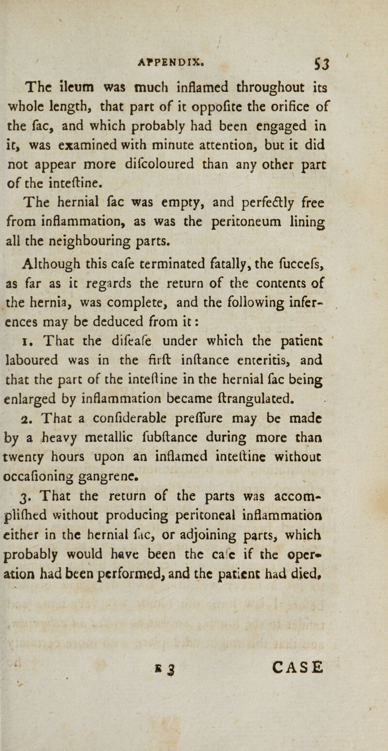 The ileum was much inflamed throughout its whole length, that part of it oppofite the orifice of the fac, and which probably had been engaged in it, was examined with minute attention, but it did not appear more difcoloured than any other part of the intefline. The hernial fac was empty, and perfectly free from inflammation, as was the peritoneum lining all the neighbouring parts. Although this cafe terminated fatally, the fuccefs, as far as it regards the return of the contents of the hernia, was complete, and the following infer¬ ences may be deduced from it: 1. That the difeafe under which the patient laboured was in the firft inftance enteritis, and that the part of the intefline in the hernial fac being enlarged by inflammation became ftrangulated. 2. That a confiderable prefiure may be made by a heavy metallic fubftance during more than twenty hours upon an inflamed intefline without occafioning gangrene. 3. That the return of the parts was accom- pliflied without producing peritoneal inflammation either in the hernial fic, or adjoining parts, which probably would have been the ca c if the oper* ation had been performed, and the patient had died. E 3 CASE