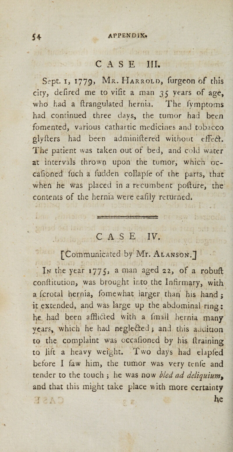 CASE III. Sept, i, 1779, Mr.Harrold, furgeon of this city, defired me to vifit a man 35 years of age, who had a drangulated hernia. The fvmptoms had continued three days, the tumor had been fomented, various cathartic medicines and tobacco glvders had been adminidered without elded. The patient was taken out of bed, and cold water at intervals thrown upon the tumor, which oc- cafioned fuch a hidden collaple of the parts, that when he was placed in a recumbent pofture, the contents of the hernia were eafily returned. \ i CASE IV. [Communicated by Mr. Alanson.J In the year 17753 a man aged 22, of a robuft conditution, was brought into the Infirmary, with a fcrotal hernia, fomewhat larger than his hand ; it extended, and was large up the abdominal rings he had been affli&ed with a fmall hernia many years, which he had negle&ed } and this audition to the complaint was occafioned by his draining to Jift a heavy weight. Two days had elapfed before I faw him, the tumor was very tenfc and tender to the touch ; he was now bled ad deliquium, and that this might take place with more certainty f ; he