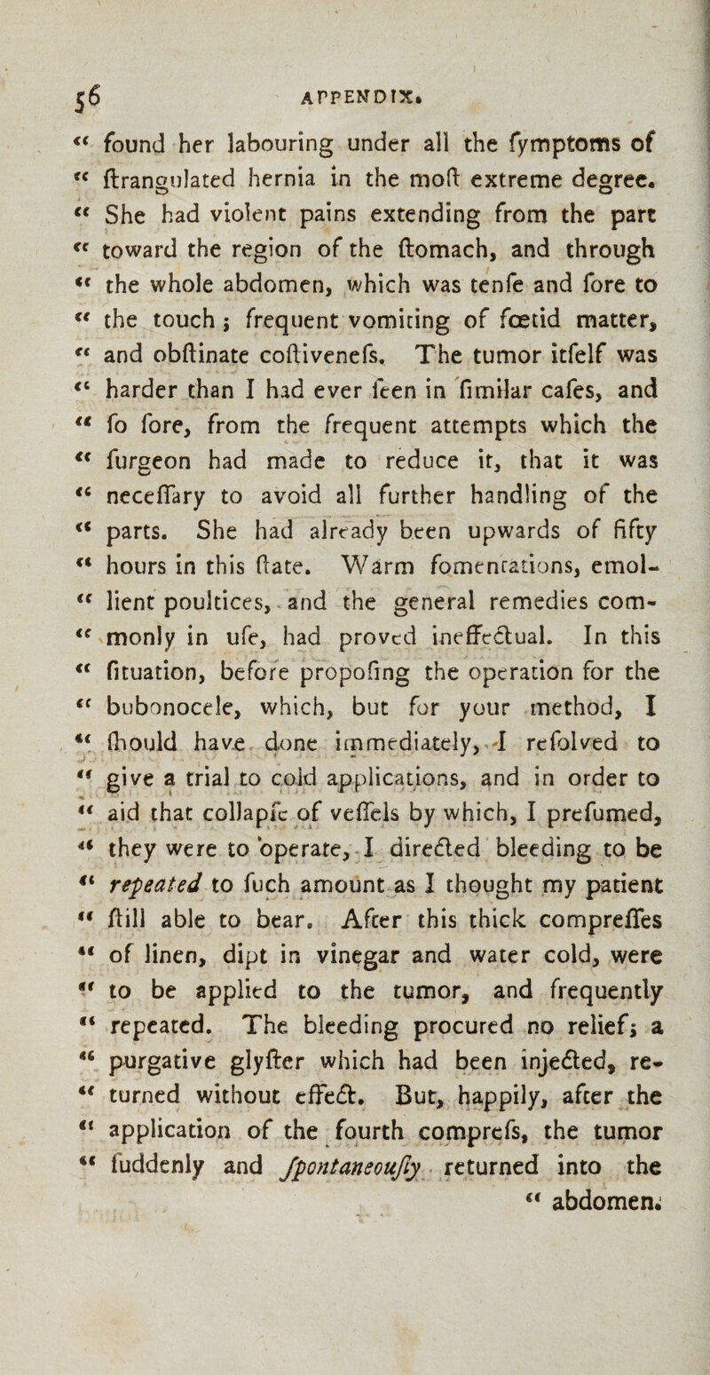 u found her labouring under all the fymptoms of u flrangulated hernia in the mod: extreme degree. €€ She had violent pains extending from the part *c toward the region of the ftomach, and through Cf the whole abdomen, which was tenfe and fore to u the touch ; frequent vomiting of foetid matter, cc and obftinate coftivenefs. The tumor itfelf was <c harder than I had ever feen in fimilar cafes, and u fo fore, from the frequent attempts which the “ furgeon had made to reduce it, that it was <c neceffary to avoid all further handling of the €< parts. She had already been upwards of fifty “ hours in this (late. Warm fomentations, emoU (< lient poultices, and the general remedies com- <c monly in ufe, had proved ineffectual. In this <f fituation, before propofing the operation for the <c bubonocele, which, but for your method, I €( (hOiJd have done immediately, I refolved to u give a trial to cold applications, and in order to % v • u aid that collapfc of veffels by which, I prefumed, 4f they were to operate, I dire&ed bleeding to be repeated to fuch amount as I thought my patient u flill able to bear. After this thick comprefles €< of linen, dipt in vinegar and water cold, were ** to be applied to the tumor, and frequently “ repeated. The bleeding procured no reliefs a <s purgative glyfter which had been injedled, re* u turned without effedh But, happily, after the “ application of the fourth comprefs, the tumor iuddcnly and Jpontaneoufiy returned into the <c abdomen.