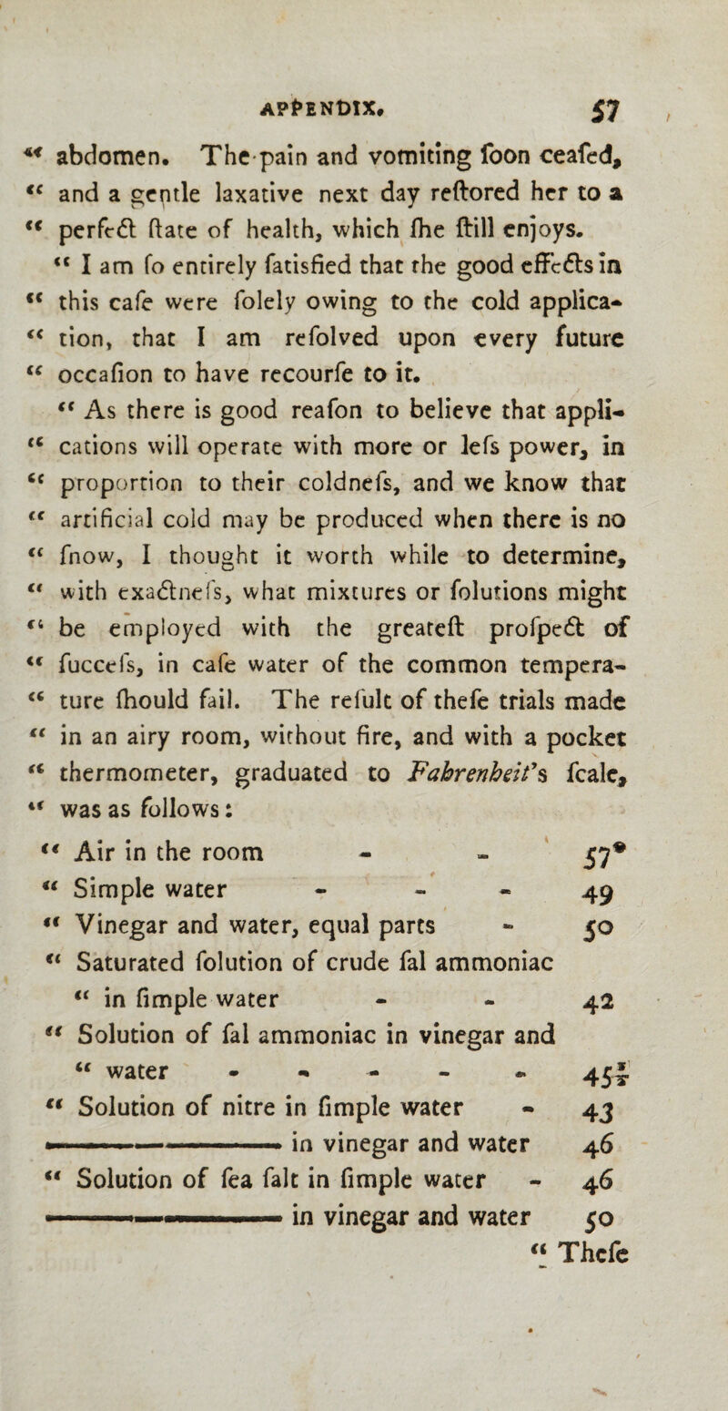 w abdomen. The pain and vomiting foon ceafed, €C and a gentle laxative next day reftored her to a <€ perfcdl ftate of health, which fhe ftill enjoys. <c I am fo entirely fatisfied that rhe good effects in c< this cafe were folely owing to the cold applica- “ tion, that I am refolved upon every future “ occafion to have recourfe to it. €t As there is good reafon to believe that appli- tc cations will operate with more or lefs power* in proportion to their coldnefs, and we know that <{ artificial cold may be produced when there is no cc fnow, I thought it worth while to determine, €t with exadnefs, what mixtures or folutions might c; be employed with the greateft profped of <c fuccefs, in cafe water of the common tempera- “ ture fhould fail. The refult of thefe trials made €€ in an airy room, without fire, and with a pocket u thermometer, graduated to Fahrenheit’s fcalc, “ was as follows: t€ Air in the room - » 57* “ Simple water - 49 ,c Vinegar and water, equal parts - 50 €t Saturated folution of crude fal ammoniac (i in fimple water - - 42 u Solution of fal ammoniac in vinegar and “ water - 45J t( Solution of nitre in fimple water - 43 —-- in vinegar and water 46 “ Solution of fea fait in fimple water - 46 —.-.. .in vinegar and water 50 “ Thefe