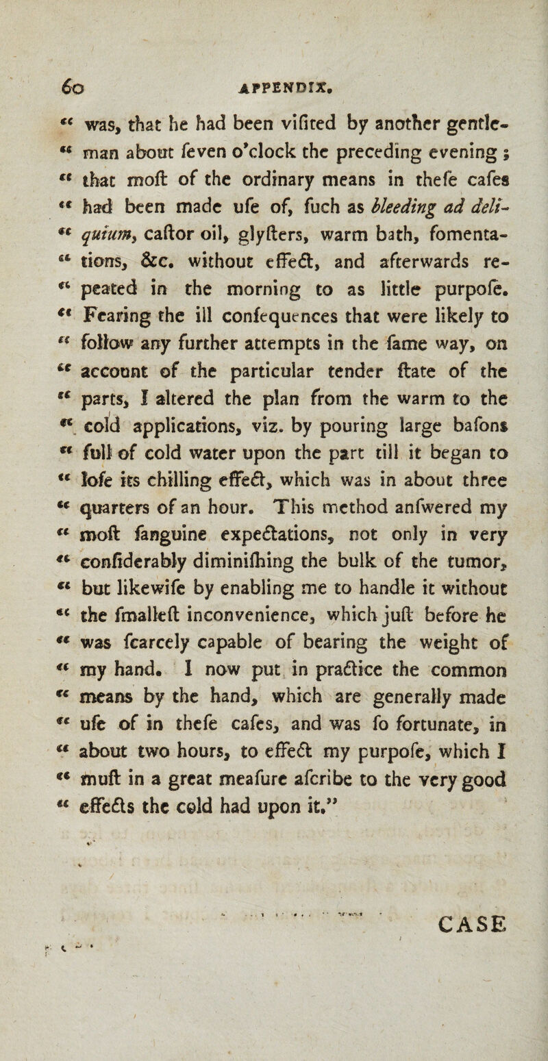 €t was, that he had been vifited by another gentle- man about feven o’clock the preceding evening ; u that moft of the ordinary means in thefe cafes *c had been made ufe of, fuch as bleeding ad deli- €t quiumy caftor oil, glyfters, warm bath, fomenta- u tions, &c. without effect, and afterwards re- cc peated in the morning to as little purpoie. €€ Fearing the ill confequtnces that were likely to “ follow any further attempts in the fame way, on account of the particular tender ftate of the u parts, I altered the plan from the warm to the ec cold applications, viz. by pouring large bafons ff full of cold water upon the part till it began to tc lofe its chilling effeCt, which was in about three €t quarters of an hour. This method anfwered my ct moft fanguine expectations, not only in very conftderably diminifhing the bulk of the tumor, €l but likewife by enabling me to handle it without <e the fmalkft inconvenience, which juft before he t€ was fcarcely capable of bearing the weight of 4( my hand. I now put in practice the common rc means by the hand, which are generally made €€ ufe of in thefe cafes, and was fo fortunate, in tf about two hours, to effeCl my purpofe, which I *c muft in a great meafurc aferibe to the very good u elfeCts the cold had upon it.” / .. t if •a.-'V*