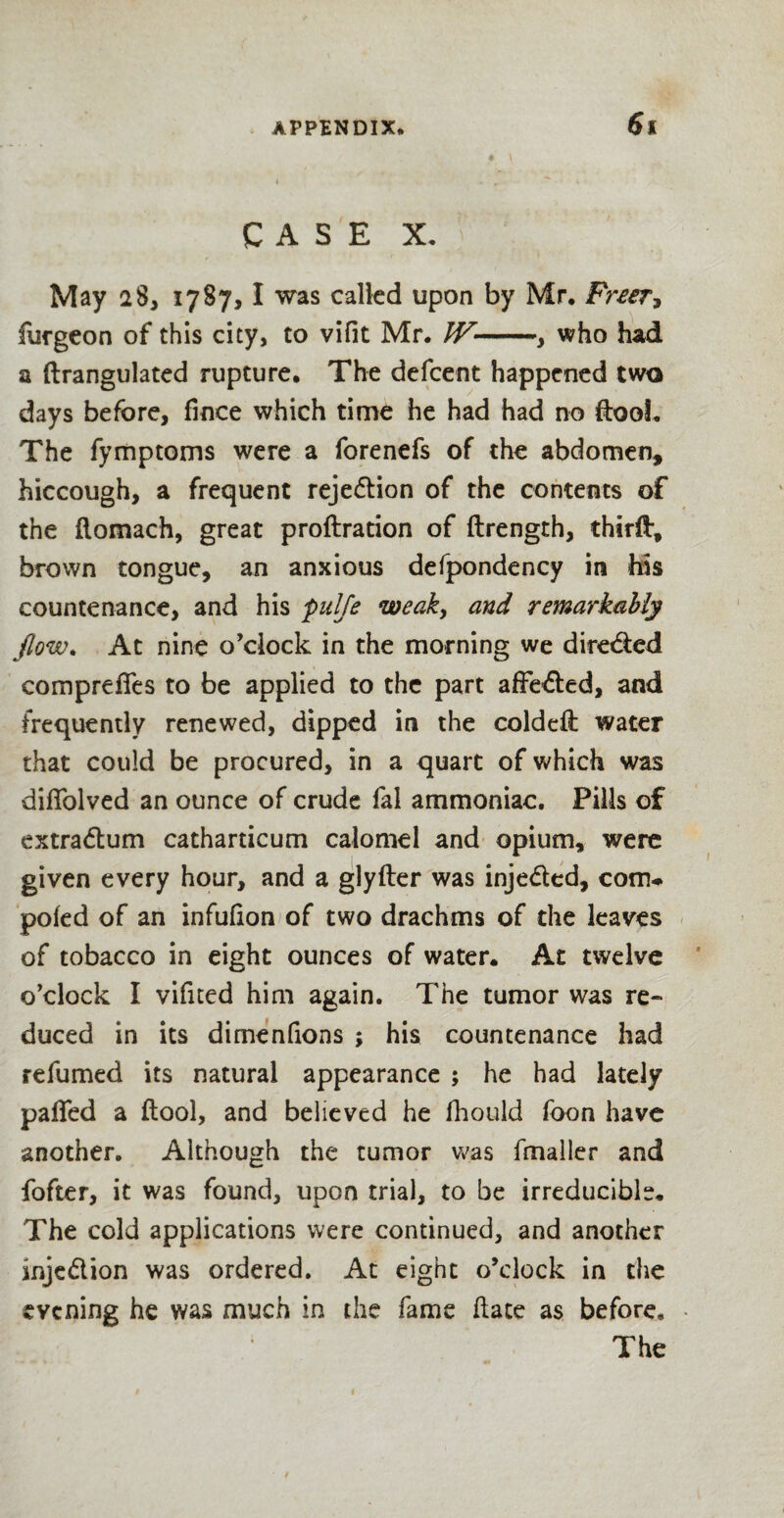 CASE X. May 28, 1787,1 was called upon by Mr* Freer, furgeon of this city, to vifit Mr. IV-, who had a ftrangulated rupture* The defcent happened two days before, fince which time he had had no ftooL The fymptoms were a forenefs of the abdomen, hiccough, a frequent rejection of the contents of the flomach, great proftration of ftrength, thirft, brown tongue, an anxious defpondency in his countenance, and his pulfe weak, and remarkably flow. At nine o’clock in the morning we dire&ed compreffes to be applied to the part affe<5ted, and frequently renewed, dipped in the coldeil water that could be procured, in a quart of which was diffolved an ounce of crude fal ammoniac. Pills of extra&um catharticum calomel and opium, were given every hour, and a glyfter was inje&ed, com-* poled of an infulion of two drachms of the leaves of tobacco in eight ounces of water. At twelve o’clock I vifned him again. The tumor was re¬ duced in its dimenfions ; his countenance had refumed its natural appearance ; he had lately palled a ftool, and believed he fhould foon have another. Although the tumor was fmaller and fofter, it was found, upon trial, to be irreducible. The cold applications were continued, and another inje&ion was ordered. At eight o’clock in the evening he was much in the fame Hate as before. The