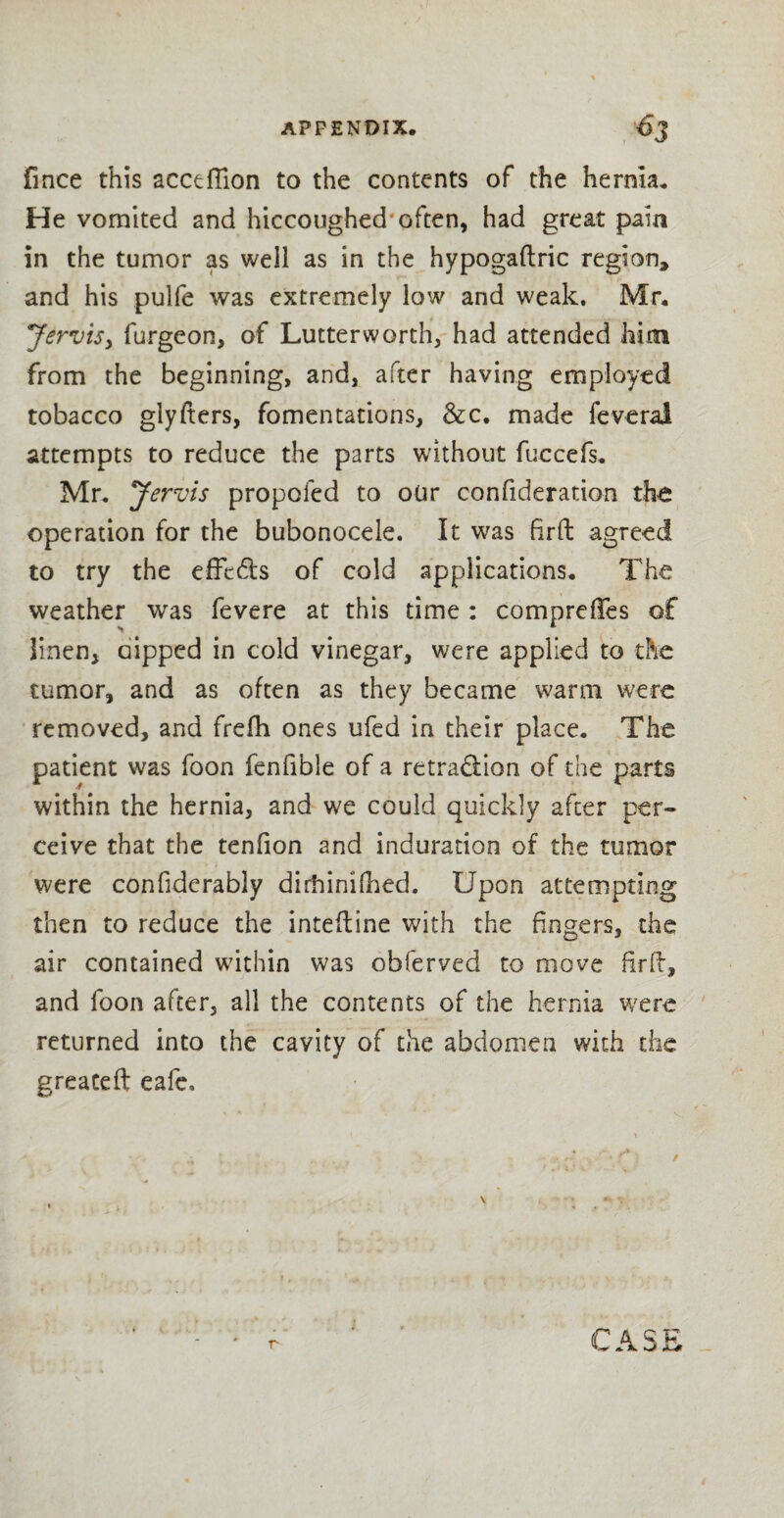 fince this acceflion to the contents of the hernia. He vomited and hiccoughed-often, had great pain in the tumor as well as in the hypogaftric region* and his pulfe was extremely low and weak. Mr. Jervis, furgeon, of Lutterworth, had attended him from the beginning, and, after having employed tobacco glyfters, fomentations, &c. made feveral attempts to reduce the parts without fuccefs. Mr. Jervis propofed to our confideration the operation for the bubonocele. It was firfb agreed to try the effc&s of cold applications. The weather was fevere at this time : comprelTes of linen, oipped in cold vinegar, were applied to the tumor, and as often as they became warm were removed, and frefh ones ufed in their place. The patient was foon fenfi'ble of a retra&ion of the parts within the hernia, and we could quickly after per¬ ceive that the tenfion and induration of the tumor were confiderably dirbinilhed. Upon attempting then to reduce the intefline with the fingers, the air contained within was obferved to move firft, and foon after, all the contents of the hernia were returned into the cavity of the abdomen with the greateft eafe.
