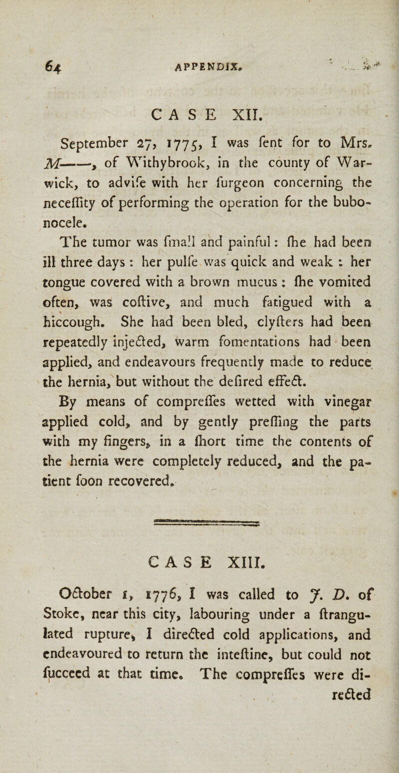 CASE XII. September 27, 1775, ^ was ^ent f°r t0 Mrs. M——, of Withy brook, in the county of War¬ wick, to advife with her furgeon concerning the neceffity of performing the operation for the bubo~ nocele. The tumor was fmall and painful: fhe had been ill three days: her pulfe was quick and weak : her tongue covered with a brown mucus : fhe vomited often, was coftive, and much fatigued with a hiccough. She had been bled, clyfters had been repeatedly injetted, warm fomentations had been applied, and endeavours frequently made to reduce the hernia, but without the defired effett. By means of compreffes wetted with vinegar applied cold, and by gently preffmg the parts with my fingers* in a Ihort time the contents of the hernia were completely reduced, and the pa¬ tient foon recovered. CASE XIII. Ottober i, 1776, I was called to J. £>. of Stoke, near this city, labouring under a ftrangu- lated rupture, I diretted cold applications, and endeavoured to return the inteftinc, but could not fuccecd at that time. The compreffes were di- retted