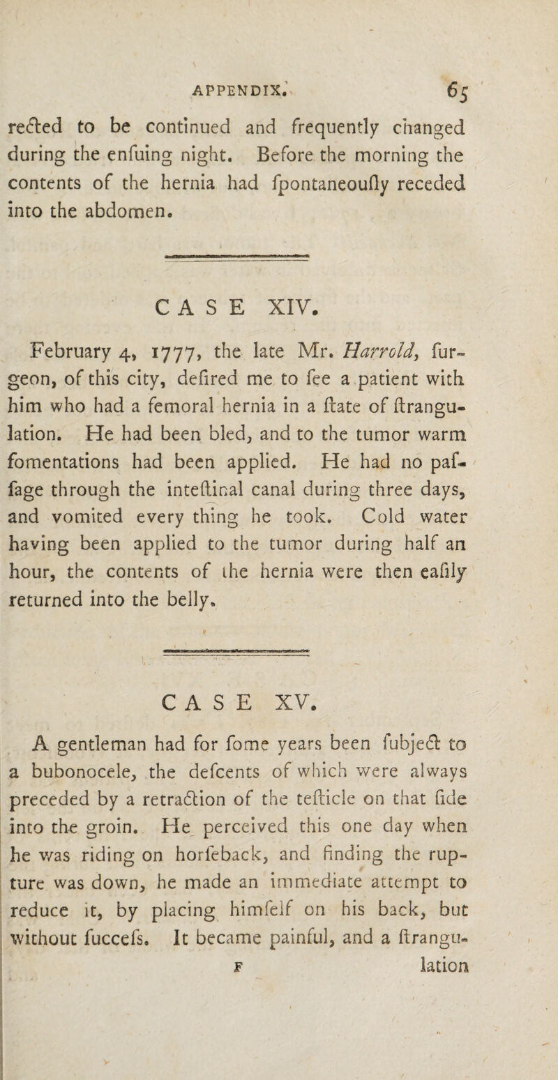 refted to be continued and frequently changed during the enfuing night. Before the morning the contents of the hernia had fpontaneoufly receded into the abdomen. CASE XIV. February 4, 1777, the late Mr. Harr old, fur- geon, of this city, defired me to fee a patient with him who had a femoral hernia in a Irate of ftrangu- lation. He had been bled, and to the tumor warm fomentations had been applied. He had no paf- fage through the lnteftinal canal during three days, and vomited every thing he took. Cold water having been applied to the tumor during half an hour, the contents of the hernia were then eafily returned into the belly. CASE XV. A gentleman had for fome years been fubjefl: to a bubonocele, the defcents of which were always preceded by a retradlion of the tefticle on that fide into the groin. He perceived this one day when he v/as riding on horfeback, and finding the rup¬ ture was down, he made an immediate attempt to reduce it, by placing himfelf on his back, but without fuccefs. It became painful, and a ftrangu- f lation